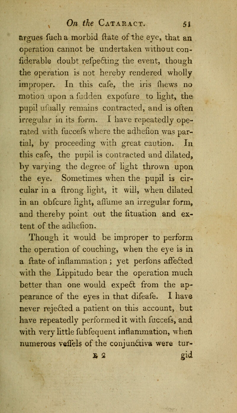 argues fucha morbid ftate of the eye, that an operation cannot be undertaken witho ut con- fiderable doubt refpefting the event, though the operation is not hereby rendered wholly improper. In this cafe, the iris fhews no motion upon a fudden expofure to light, the pupil ufually remains contracted, and is often irregular in its form. I have repeatedly ope- rated with fuccefs where the adhelion was par- tial, by proceeding with great caution. In this cafe, the pupil is contracted and dilated, by varying the degree of light thrown upon the eye. Sometimes when the pupil is cir-? cular in a ftrong light, it will, when dilated in an obfcure light* affume an irregular form, and thereby point out the fituation and ex- tent of the adhenon. Though it would be improper to perform the operation of couching, when the eye is in a ftate of inflammation ; yet perfons affe6ted with the Lippitudo bear the operation much better than one would expefl from the ap- pearance of the eyes in that difeafe. I have never reje6led a patient on this account, but have repeatedly performed it with fuccefs, and with very little fubfequent inflammation, when numerous veflels of the conjunctiva were tur- £ 2 gid