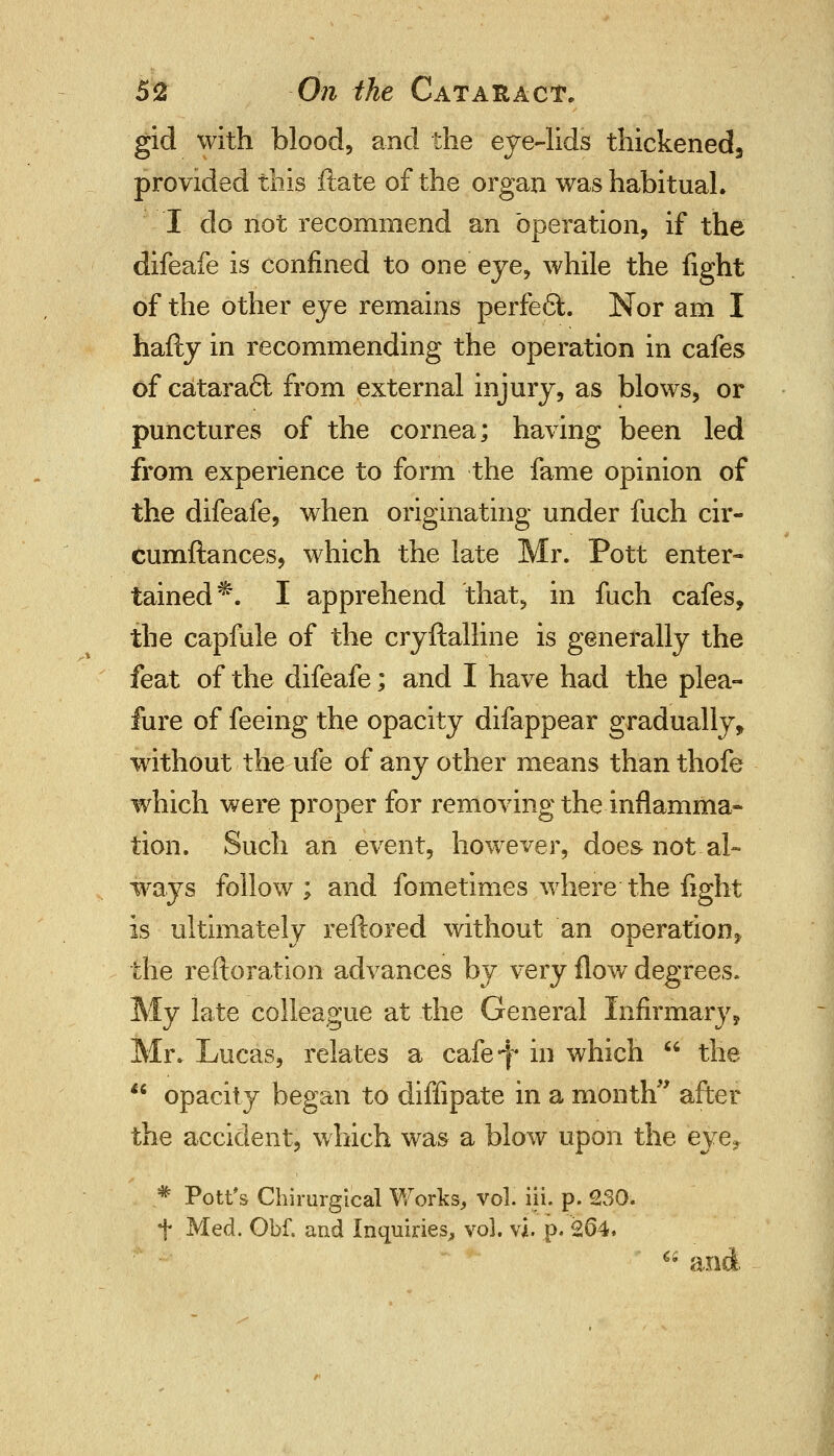 gid with blood, and the eye-lids thickened, provided this ftate of the organ was habitual. I do not recommend an operation, if the difeafe is confined to one eye, while the fight of the other eye remains perfect. Nor am I hafty in recommending the operation in cafes of catara6l from external injury, as blows, or punctures of the cornea; having been led from experience to form the fame opinion of the difeafe, when originating under fuch cir- cumftances, which the late Mr. Pott enter- tained^. I apprehend that, in fuch cafes, the capfule of the cryftalline is generally the feat of the difeafe; and I have had the plea- fure of feeing the opacity difappear gradually, without the-ufe of any other means than thofe which were proper for removing the inflamma- tion. Such an event, however, does-not al- ways follow ; and fometimes where' the light is ultimately reftored without an operation > the reftoration advances by very flow degrees. My late colleague at the General Infirmary, Mr. Lucas, relates a cafe*f in which the opacity began to diffipate in a month after the accident, which was a blow upon the eye, * Pott's Chimrgical Works, vol. iii. p. 230. t Med. Obf. and Inquiries, vol. vi. p. 264.