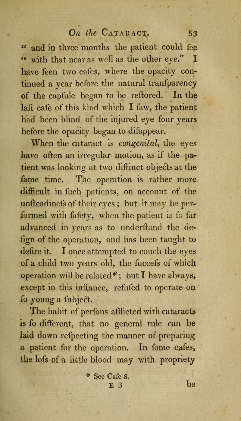  and in three months the patient could fee  with that near as well as the other eye. I have feen two cafes, where the opacity con- tinued a year before the natural transparency of the capfule began to be reftored. In the laft cafe of this kind which I faw, the patient had been blind of the injured eye four years before the opacity began to difappear. When the cataract is congenital, the eyes have often an irregular motion, as if the pa- tient was looking at two diftinct obje£ts at the fame time. The operation is rather more difficult in fuch patients, on account of the unfteadinefs of their eyes; but it may be per- formed with fafety, when the patient is fo far advanced in years as to underftand the de- fign of the operation, and has been taught to defire it. I once attempted to couch the eyes of a child two years old, the fuccefs of which operation will be related*; but I have always, except in this inftance, refufed to operate on fo young a fubjecl. The habit of perfons afflicted with cataracts is fo different, that no general rule can be laid down refpecting the manner of preparing a patient for the operation. In fome cafes, thelofsofa little blood may with propriety * See Cafe 8. E 3 be