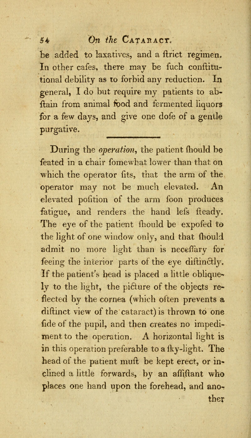 be added to laxatives, and a ftrict regimen. In other cafes, there mav be fuch conftitu- tional debility as to forbid any reduction. In general, I do but require my patients to ab- ftain from animal food and fermented liquors for a few days, and give one dofe of a gentle purgative. During the operation, the patient mould be feated in a chair fomewhat lower than that on , which the operator fits, that the arm of the operator may not be much elevated. An elevated pofition of the arm foon produces fatigue, and renders the hand lefs fteady. The eye of the patient mould be expofed to the light of one window only, and that fhould admit no more light than is neceffary for feeing the interior parts of the eye diftinctly. If the patient's head is placed a little oblique- ly to the light, the piclure of the objects re* fleeted by the cornea (which often prevents a diftinct view of the cataract) is thrown to one fide of the pupil, and then creates no impedi- ment to the operation. A horizontal light is in this operation preferable to a fky-light. The head of the patient muft be kept erect, or in- clined a little forwards, by an affiftant who places one hand upon the forehead, and ano- ther