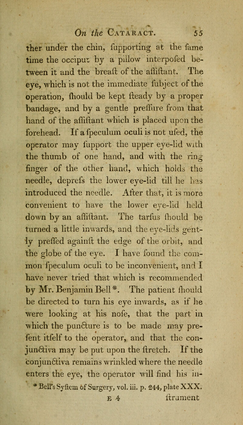 ther under the chin, fupporting at the fame time the occiput by a pillow interpofed be- tween it and the breaft of the affiftant. The eye, which is not the immediate fubject of the operation, mould be kept fteady by a proper bandage, and by a gentle preffure from that hand of the affiftant which is placed upon the forehead. If a fpeculum oculi is not ufed, the operator may fupport the upper eye-lid with the thumb of one hand, and with the ring finger of the other hand, which holds the needle, deprefs the lower eye-lid till he has introduced the needle. After that, it is more convenient to have the lower eye-lid held down by an affiftant. The tarfus fhould be turned ^ little inwards, and the eye-lids gent- ly preffed againft the edge of the orbit, and the globe of the eye. I have found the com- mon fpeculum oculi to be inconvenient, and I have never tried that which is recommended by Mr. Benjamin Bell*. The patient fhould be directed to turn his eye inwards, as if lie were looking at his nofe, that the part in which the punfture is to be made may pre- fent itfelf to the operator, and that the con- junctiva may be put upon the ftretch. If the conjunctiva remains wrinkled where the needle enters the eye, the operator will find his iil- * Bell's Syftem of Surgery, vol. iii. p. 244, plate XXX. Tj 4 itrument