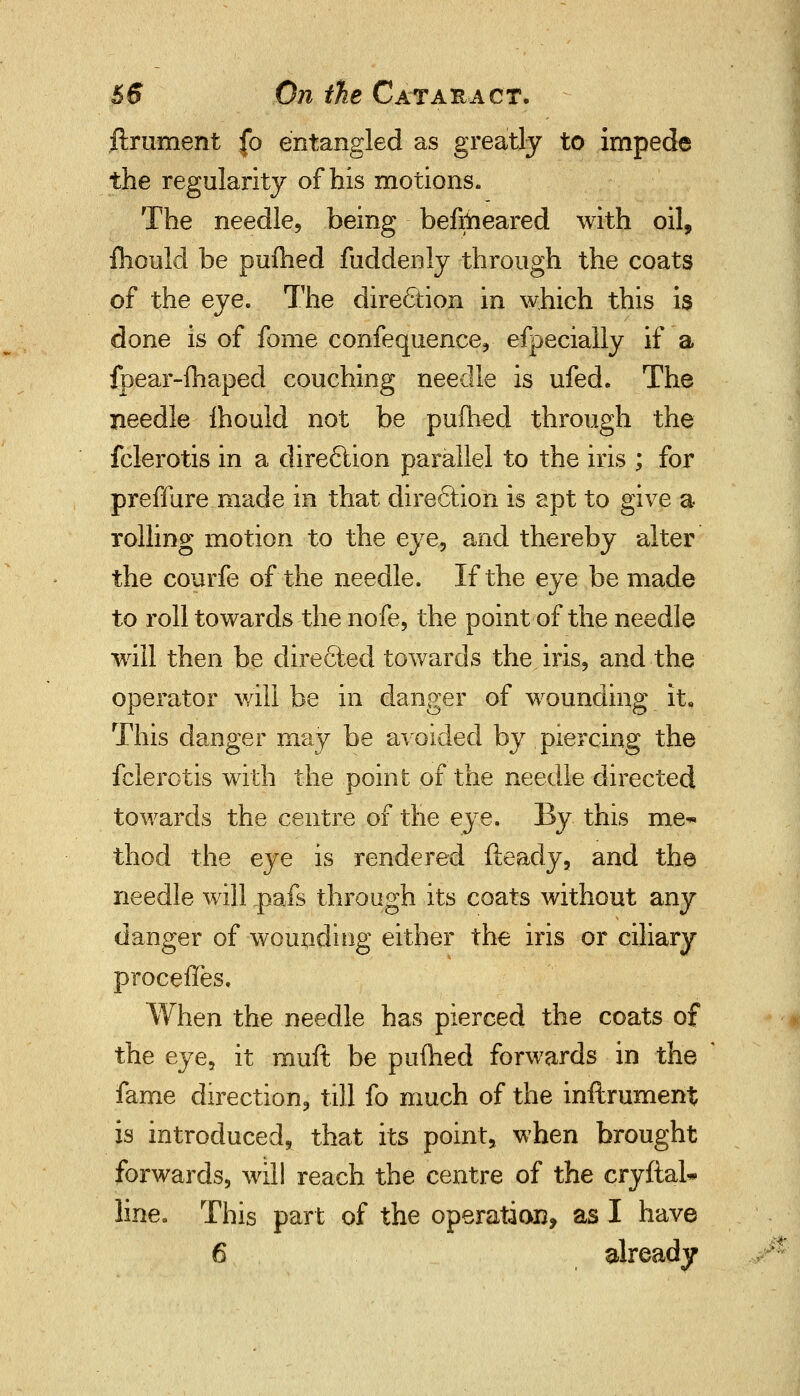 ftrument fo entangled as greatly to impede the regularity of bis motions. The needle, being befrheared with oil, fhould be pufhed fuddenly through the coats of the eye. The direction in which this is done is of fome confequence, efpecially if a fpear-fhaped couching needle is ufed. The needle Ihould not be pufhed through the fclerotis in a dire6lion parallel to the iris ; for preffure made in that dire6tion is apt to give a rolling motion to the eye, and thereby alter the courfe of the needle. If the eye be made to roll towards the nofe, the point of the needle will then be dire6ted towards the iris, and the operator will be in danger of wounding it. This danger may be avoided by piercing the fclerotis with the point of the needle directed towards the centre of the eye. By this me~ thod the eye is rendered fteady, and the needle will .pafs through its coats without any danger of wounding either the iris or ciliary proceffes. When the needle has pierced the coats of the eye, it rauft be pufhed forwards in the fame direction, till fo much of the inftrument is introduced, that its point, when brought forwards, will reach the centre of the cryftal* line. This part of the operation, as I have 6 already