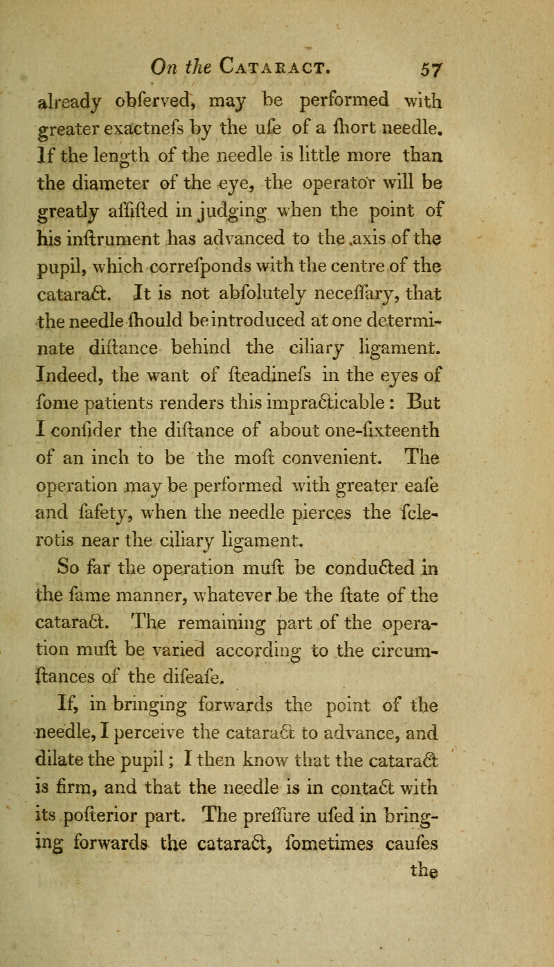 already obferved, may be performed with greater exactnefs by the ufe of a fcort needle. If the length of the needle is little more than the diameter of the eye, the operator will be greatly affifted in judging when the point of his inftrument has advanced to the .axis of the pupil, which correfponds with the centre of the cataract. It is not abfolutely neceffary, that the needle fhould be introduced at one determi- nate diftance behind the ciliary ligament. Indeed, the want of fteadinefs in the eyes of fome patients renders this impracticable: But I coniider the diftance of about one-flxteenth of an inch to be the moft convenient. The operation may be performed with greater eafe and fafety, when the needle pierces the fcle- rotis near the ciliary ligament. So far the operation muft be conducted in the fame manner, whatever be the ftate of the cataract. The remaining part of the opera- tion muft be varied according to the circum- ftances of the difeafe. If, in bringing forwards the point of the needle, I perceive the cataract to advance, and dilate the pupil; I then know that the cataract is firm, and that the needle is in contact with its pofterior part. The preffure ufed in bring- ing forwards the cataraft, fometimes caufes the