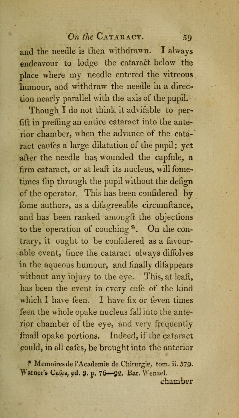 and the needle is then withdrawn. I always endeavour to lodge the catara£t below the place where my needle entered the vitreous humour, and withdraw the needle in a direc- tion nearly parallel with the axis of the pupil. Though I do not think it advifable to per- fift in preffing an entire cataract into the ante- rior chamber, when the advance of the cata- ract caufes a large dilatation of the pupil; yet after the needle has, wounded the capfule, a firm cataract, or at leaft its nucleus, will fome- times flip through the pupil without the defign of the operator, This has been confidered by fome authors, as a difagreeable circumftance, and has been ranked amongft the objections to the operation of couching*. On the con- trary, it ought to be confidered as a favour- able event, iince the cataract always diffolves in the aqueous humour, and finally difappears without any injury to the eye. This, at leaft, has been the event in every cafe of the kind which I have feen. I have fix or feven times feen the whole opake nucleus fall into the ante- rior chamber of the eye, and very frequently fmall opake portions. Indeed, if the cataract could, in all cafes, be brought into the anterior f Memoires de i'Academie de Chirurgie.. torn. ii. 579. Warner's Cafes, ed. 3. p» 76—92. Bar. Wenzel. chamber