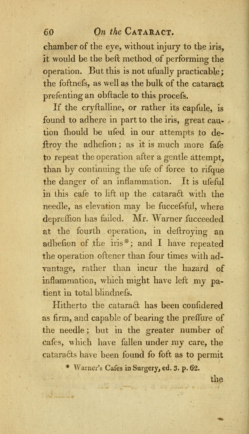 chamber of the eye, without injury to the iris, it would be the bed method, of performing the operation. But this is not ufually practicable; the foftnefs, as well as the bulk of the cataract prefenting an obftacle to this procefs. If the cryftalline, or rather its capfule, is found to adhere in part to the iris, great cau- tion mould be ufed in our attempts to de- ftroy the adhelion; as it is much more fafe to repeat the operation after a gentle attempt, than by continuing the ufe of force to rifque the danger of an inflammation. It is ufeful in this cafe to lift up the cataraft with the needle, as elevation may be fuccefsful, where depreffion has failed. Mr. Warner fucceeded at the fourth operation, in deftroying an adhelion of .the iris ^; and I have repeated the operation oftener than four times with ad- vantage, rather than incur the hazard of inflammation, which might have left my pa- tient in total blindnefs. Hitherto tbe cataract has been confidered as firm, and capable of bearing the preffure of the needle; but in the greater number of cafes, which have fallen under my care, the cataracls have been found fo foft as to permit * Warner's Cafes in Surgery, ed. 3. p. 62.
