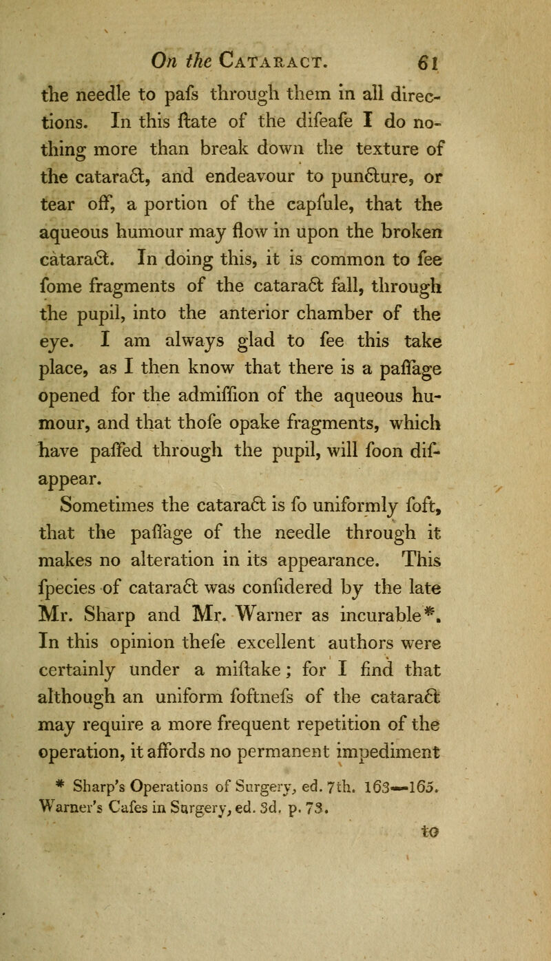 the needle to pafs through them in all direc- tions. In this ftate of the difeafe I do no- thing more than break down the texture of the catara6fc, and endeavour to punfiture, or tear off, a portion of the capiule, that the aqueous humour may flow in upon the broken catara£L In doing this, it is common to fee fome fragments of the catara6t fall, through the pupil, into the anterior chamber of the eye. I am always glad to fee this take place, as I then know that there is a paflage opened for the admiffion of the aqueous hu- mour, and that thofe opake fragments, which have panned through the pupil, will foon dis- appear. Sometimes the cataraft is fo uniformly foft, that the paflage of the needle through it makes no alteration in its appearance. This fpecies of cataract was confidered by the late Mr. Sharp and Mr. Warner as incurable*. In this opinion thefe excellent authors were certainly under a miftake; for I find that although an uniform foftnefs of the cataraft may require a more frequent repetition of the operation, it affords no permanent impediment * Sharp's Operations of Surgery, ed. 7th. 163*—165. Warner's Cafes in Surgery, ed. 3d. p. 73. to