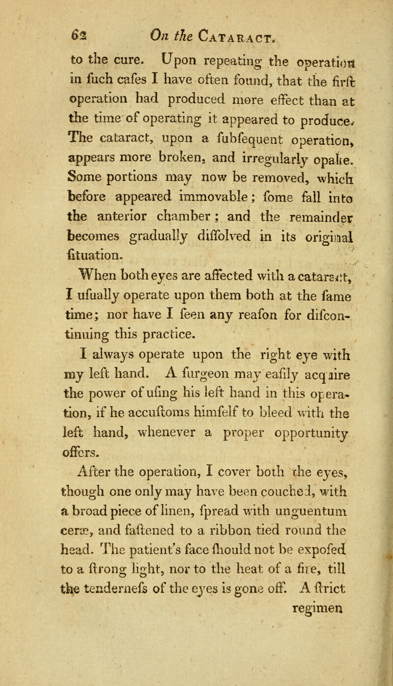 to the cure. Upon repeating the operation in fuch cafes I have often found, that the firflj ©peration had produced more effect than at the time of operating it appeared to produce. The cataract, upon a fuhfequent operation* appears more broken, and irregularly opalie. Some portions may now be removed, which before appeared immovable; fome fall into the anterior chamber; and the remainder becomes gradually diffolved in its original fituation. When both eyes are affected with a cataract, I ufually operate upon them both at the fame time; nor have I feen any reafon for difcon- tinning this practice. I always operate upon the right eye with my left hand. A furgeon may eafily acquire the power of ufing his left hand in this opera- tion, if he accuftoms himfelf to bleed with the left hand, whenever a proper opportunity offers. After the operation, I cover both the eyes, though one only may have been couched, with a broad piece of linen, fpread with unguentum cene, and faftened to a ribbon tied round the head. The patient's face mould not be expofed to a ftrong light, nor to the heat of a fire, till the tendernefs of the eyes is gone off. A ftrict regimen