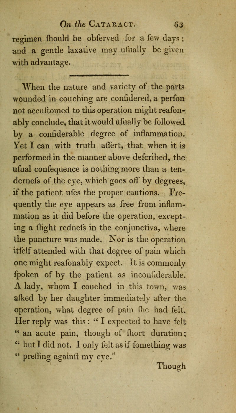 regimen fhould be obferved for a few days; and a gentle laxative may ufually be given with advantage. When the nature and variety of the parts wounded in couching are confidered, a perfon not accuftomed to this operation might reafon- ably conclude, that it would ufually be followed by a considerable degree of inflammation. Yet I can with truth affert, that when it is performed in the manner above defcribed, the ufual confequence is nothing more than a ten- dernefs of the eye, which goes off by degrees, if the patient ufes the proper cautions. Fre- quently the eye appears as free from inflam- mation as it did before the operation, except- ing a flight rednefs in the conjunctiva, where the puncture was made. Nor is the operation itfelf attended with that degree of pain which one might reafonably expect. It is commonly fpoken of by the patient as inconiiderable. A lady, whom I couched in this town, was afked by her daughter immediately after the operation, what degree of pain lhe had felt. Her reply was this:  I expected to have felt  an acute pain, though of Ihort duration;  but I did not. I only felt as if fomething was ** preffing againft mv eve. Though