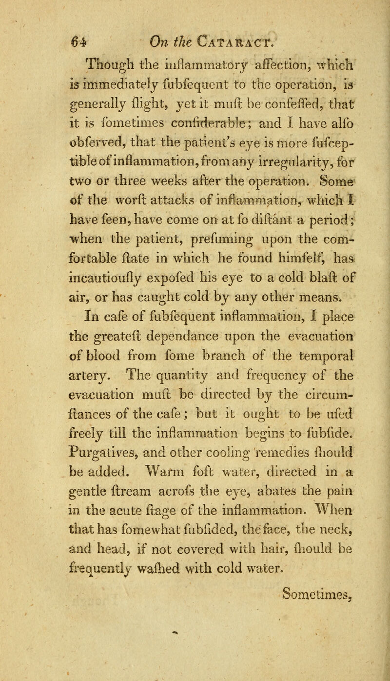 Though the inflammatory affection, which is immediately fubfequent to the operation, is generally flight, yet it muft be confeffed, that it is fometimes confiderable; and I have alio obferved, that the patient's eye is more fufcep- tible of inflammation, from any irregularity, for two or three weeks after the operation. Some of the worft attacks of inflammation, which I have feen,have come on at fo diftant a period; when the patient, prefuming upon the com- fortable flate in which he found himfelf, has incautioufly expofed his eye to a cold blaft of air, or has caught cold by any other means. In cafe of fubfequent inflammation, I place the greateft dependance upon the evacuation of blood from fome branch of the temporal artery. The quantity and frequency of the evacuation muft be directed by the circum- ftances of the cafe; but it ought to be ufed freely till the inflammation begins to fubfide. Purgatives, and other cooling remedies mould be added. Warm foft water, directed in a gentle ftream acrofs the eye, abates the pain in the acute ftage of the inflammation. When that has fome what fublided, the face, the neck, and head, if not covered with hair, fliould be frequently warned with cold water. Sometimes.