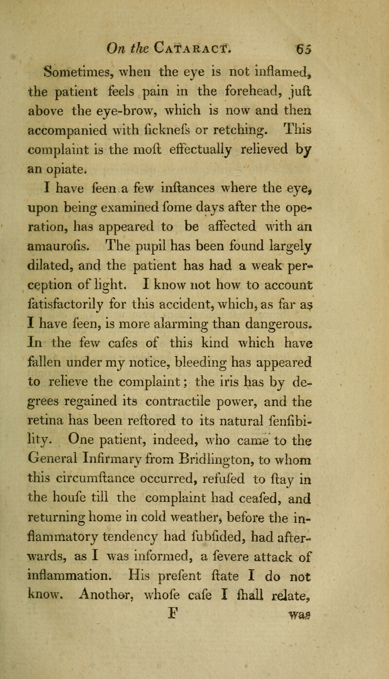 Sometimes, when the eye is not inflamed, the patient feels pain in the forehead, juft above the eye-brow, which is now and then accompanied with ficknefs or retching. This complaint is the moil effectually relieved by an opiate. I have feen.a few inftances where the eye, upon being examined fome days after the ope- ration, has appeared to be affected with an amaurofis. The pupil has been found largely dilated, and the patient has had a weak per-* ception of light. I know not how to account fatisfactorily for this accident, whichi as far as I have feen, is more alarming than dangerous. In the few cafes of this kind which have fallen under my notice, bleeding has appeared to relieve the complaint; the iris has by de- grees regained its contractile power, and the retina has been reftored to its natural fenfibi- lity. One patient, indeed, who came to the General Infirmary from Bridlington, to whom this circumftance occurred, refufed to ftay in the houfe till the complaint had ceafed, and returning home in cold weather* before the in- flammatory tendency had fubfided, had after- wards, as I was informed, a fevere attack of inflammation. His prefent ftate I do not know. Another, whofe cafe I fhall relate, F wa,s