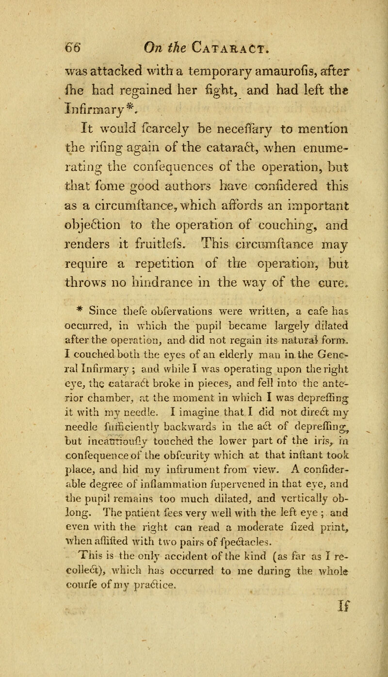 was attacked with a temporary amaurofis, after fhe had regained her fight, and had left the Infirmary*. It would fcarcely be necelTary to mention the rifing again of the cataract,- when enume- rating the confeauences of the operation, but that fome good authors have confidered this as a circumftance, which affords an important objection to the operation of couching, and renders it fruitlefs. This cireiimflaiice may require a repetition of the operation, but throws no hindrance in the way of the cure. * Since thefe obfervations were written, a cafe has occurred, in which the pupil became largely dilated after the operation, and did not regain its natural form. I couched both the eyes of an elderly man in the Gene- ral infirmary ; and while I was operating upon the right e\re, the cataract broke in pieces, and fell into the ante- rior chamber, at the moment in which I was depreffing it with niy needle. I imagine that I did not direct my needle furEciently backwards in the act of depreffing^ but incatrtiouily touched the lower part of the insr in confequenceof the obfcurity which at that inftant took place, and hid my inftrument from view. A consider- able degree of inflammation fupervened in that eye, and the pupil remains too much dilated, and vertically ob- long. The patient fees very we'll with the left eye ; and even with the right can read a moderate fized print, whenaffifted with two pairs of fpectacles. This is the only accident of the kind (as far as I re- collect), which has occurred to me during the whole courfe of my practice. if