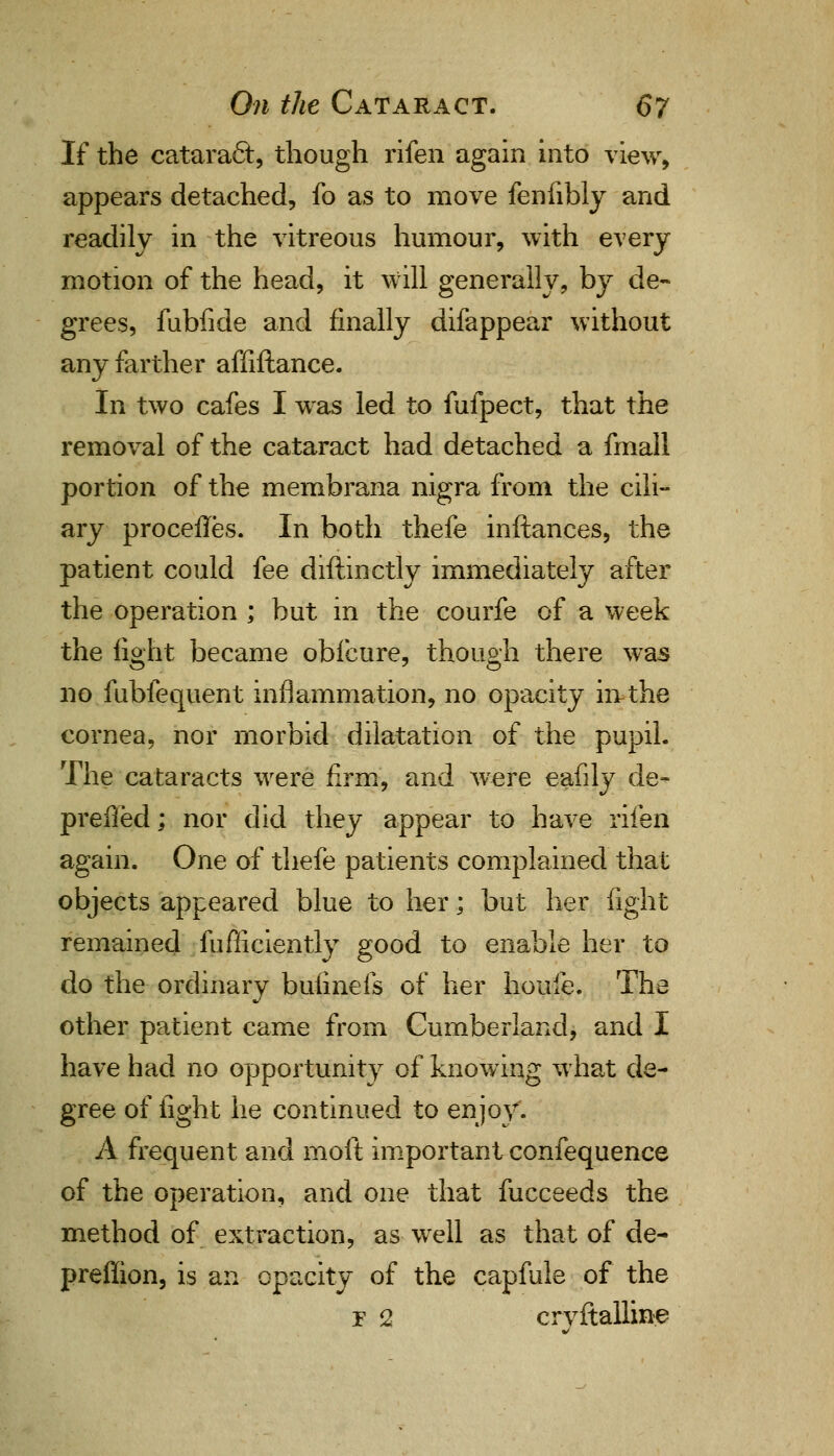 If the cataracl:, though rifen again into view, appears detached, fo as to move fenfibly and readily in the vitreous humour, with every motion of the head, it will generally, by de- grees, fubfide and finally difappear without any farther affiftance. In two cafes I was led to fufpect, that the removal of the cataract had detached a fmall portion of the membrana nigra from the cili- ary procefles. In both thefe inftances, the patient could fee diftinctly immediately after the operation ; but in the courfe of a week the light became obfcure, though there was no fubfequent inflammation, no opacity in-the cornea, nor morbid dilatation of the pupil. The cataracts were firm, and were eafily de- preffed; nor did they appear to have rifen again. One of thefe patients complained that objects appeared blue to her; but her fight remained fufliciently good to enable her to do the ordinary bufinefs of her houfe. The other patient came from Cumberland, and I have had no opportunity of knowing what de- gree of fight he continued to enjoy. A frequent and moft important confequence of the operation, and one that fucceeds the method of extraction, as well as that of de- preffion, is an opacity of the capfule of the r 2 crvftalline