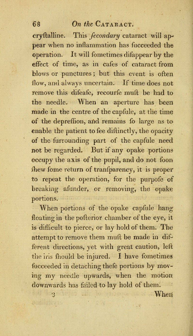 cryftalline. This fecondary cataract will ap- pear when no inflammation has fucceeded the operation. It will fometimes difappear by the effect of time, as in cafes of cataract from blows or punctures; but this event is often How, and always uncertain. If time does not remove this difeafe, recourfe muft be had to the needle- When an aperture has been made in the centre of the capfule, at the time of the depreffion, and remains fo large as to enable the patient to fee diftinctly, the opacity of the furrounding part of the capfule need not be regarded. But if any opake portions occupy the axis of the pupil, and do not foon Chew fome return of tranfparency^ it is proper to repeat the operation, for the purpofe of breaking afunder, or removing, the opake portions. When portions of the opake capfule hang floating in the pofterior chamber of the eye, it is difficult to pierce, or lay hold of them. The attempt to remove them muft be made in dif- ferent directions, yet with great caution, left the iris mould be injured. I have fometimes fucceeded in detaching thefe portions by mov- ing my needle upwards, when the motion downwards has failed to lay hold of them. 3 Wheri