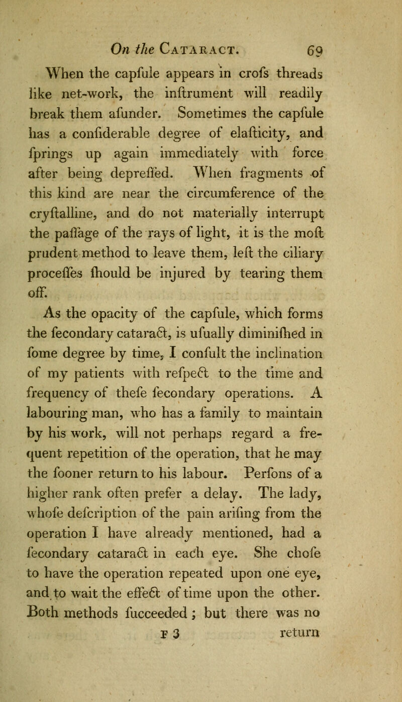 When the capfule appears in crofs threads like net-work, the inftrument will readily break them afunder. Sometimes the capfule has a confiderable degree of elafticity, and fprings up again immediately with force after being depreffed. When fragments of this kind are near the circumference of the cryftalline, and do not materially interrupt the paflage of the rays of light, it is the moft prudent method to leave them, left the ciliary proceffes mould be injured by tearing them off. As the opacity of the capfule, which forms the fecondary cataract, is ufually diminimed in fome degree by time. I confult the inclination of my patients with refpeft to the time and frequency of thefe fecondary operations. A labouring man, who has a family to maintain by his work, will not perhaps regard a fre- quent repetition of the operation, that he may the fooner return to his labour. Perfons of a higher rank often prefer a delay. The lady, whofe defcription of the pain arifing from the operation I have already mentioned, had a fecondary cataract in each eye. She chofe to have the operation repeated upon one eye, and to wait the effect of time upon the other. Both methods fucceeded; but there was no F 3 return