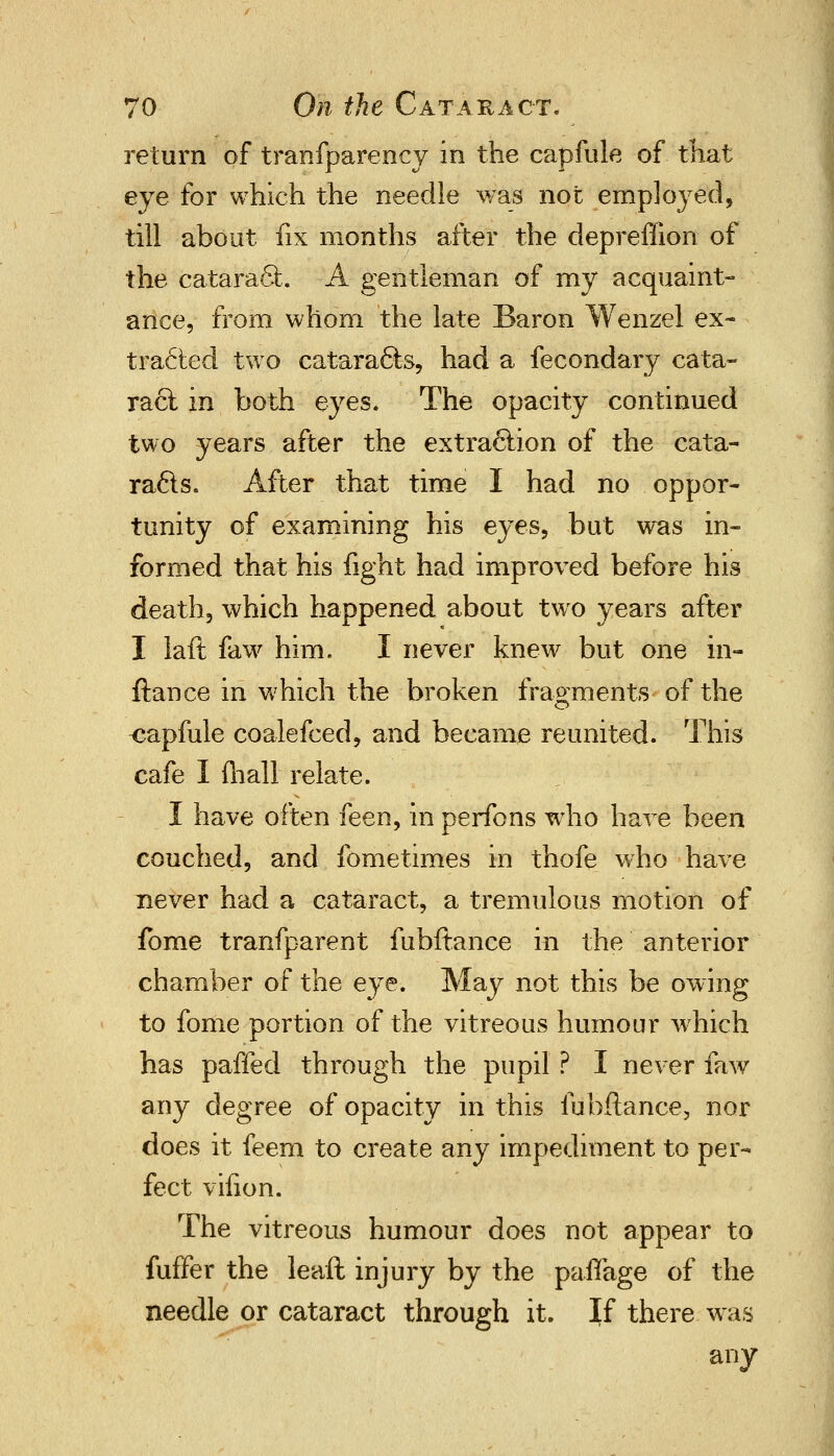 return of tranfparency in the capfule of that eye for which the needle was not employed, till about fix months after the depreffion of the cataract. A gentleman of my acquaint- ance, from whom the late Baron Wenzel ex- tracted two cataracts, had a fecondary cata- ract in both eyes. The opacity continued two years after the extraction of the cata- racts. After that time I had no oppor- tunity of examining his eyes, but was in- formed that his fight had improved before his death, which happened about two years after I laft faw him. I never knew but one in- ftance in which the broken fragments of the capfule coalefced, and became reunited. This cafe I (hall relate. I have often feen, in perfons who have been couched, and fometimes in thofe who have never had a cataract, a tremulous motion of fome transparent fubftance in the anterior chamber of the eye. May not this be owing to fome portion of the vitreous humour which has paffed through the pupil ? I never faw any degree of opacity in this fubftance, nor does it feem to create any impediment to per- fect vifion. The vitreous humour does not appear to fuffer the leaft injury by the paflage of the needle or cataract through it. If there was any