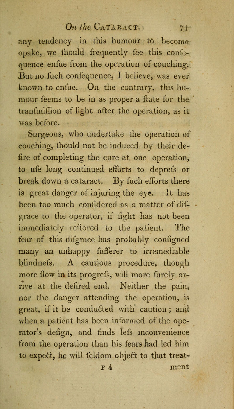 any tendency in this humour to become opake, we fhould frequently fee this confe-; quence enfue from the operation of couching. JBut no fuch confequence* I believe, was ever known to enfue. On the contrary, this hu- mour feems to be in as proper a ftate for the tranfmiffion of light after the operation, as it was before. Surgeons, who undertake the operation of couching, mould not be induced by their de- iire of completing the cure at one operation, to ufe long continued efforts to deprefs or break down a cataract. By fuch efforts there is great danger of injuring the eye. It has been too much considered as a matter of dif- grace to the operator, if fight has not been immediately reftored to the patient. The fear of this difgrace has probably configned many an unhappy fufferer to irremediable blindnefs. A cautious procedure, though more flow in its progrefs, will more furely ar- rive at the defired end. Neither the pain, nor the danger attending the operation, is great, if it be conducted with caution; and when a patient has been informed of the ope- rator's defign, and finds lefs inconvenience from the operation than his tears had led him to expect, he will feldom object to that treat- F 4 ment