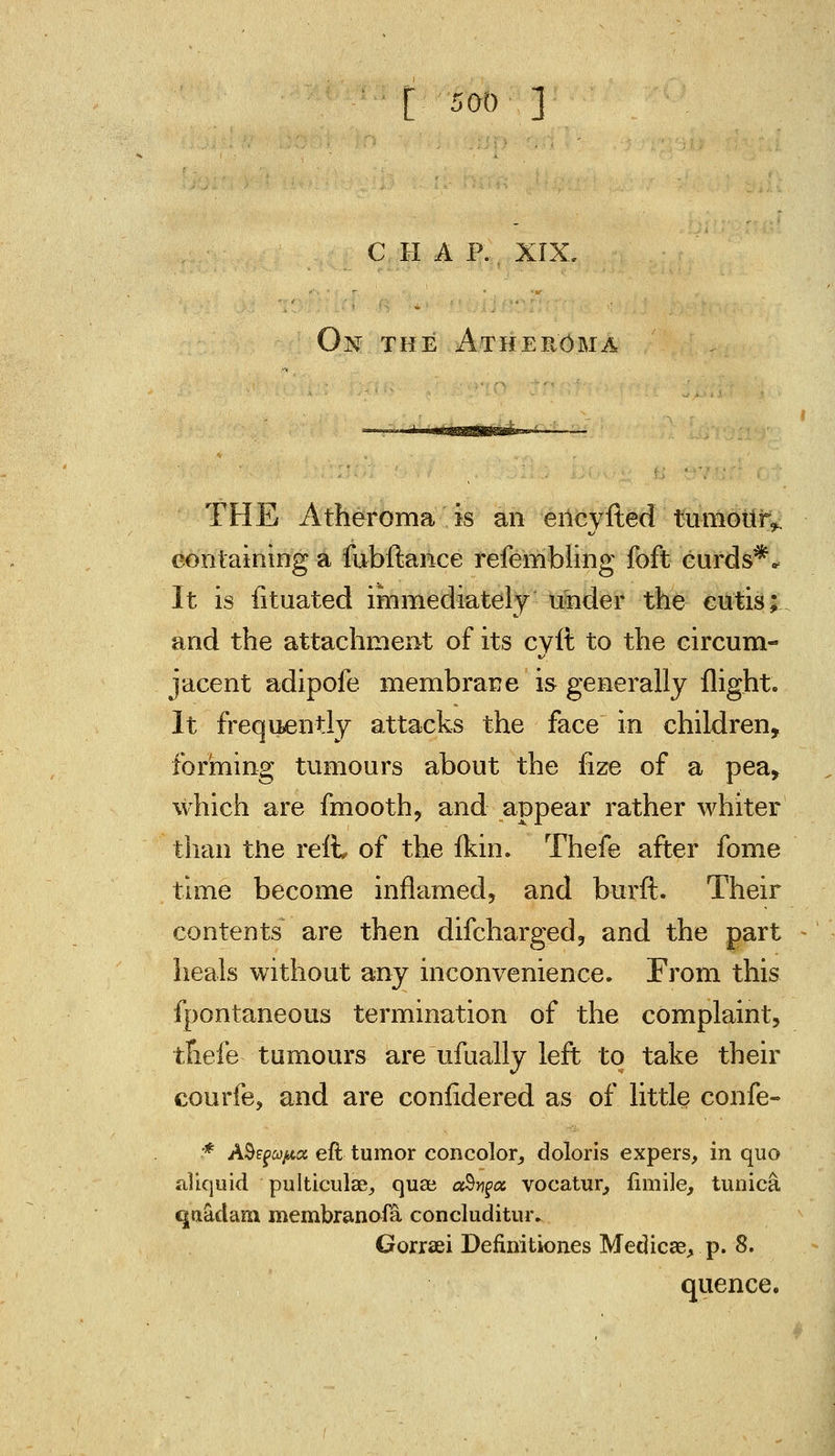 CHA P. XIX. On the Atheroma THE Atheroma is an ericyfted tumourv containing a fubftance refembling foft curds** It is fituated immediately under the cutis; and the attachment of its cvft to the circum- jacent adipofe membrane is generally flight. It frequently attacks the face in children, forming tumours about the fize of a pea, which are fmooth, and appear rather whiter than the reft, of the fkin. Thefe after fome time become inflamed, and burft. Their contents are then difcharged, and the part heals without any inconvenience. From this fpontaneous termination of the complaint, tfiefe tumours are ufually left to take their courfe, and are conlidered as of little confe- ■■* A$EfUfta eft tumor concolor, doloris expers, in quo illiquid pulticulae, qua? ccSygtz vocatur, fimile, tunica quadam. membranofa concluditur. Gorraei Definitiones Medics, p. 8. quence.