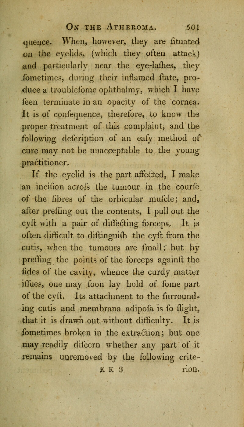 quence. When, however, they are iituated on the eyelids, (which they often attack) and particularly near the eye-laflies, they fometimes, during their inflamed ftate, pro^ duce a troublefome ophthalmy, which I have feen terminate in an opacity of the cornea. It is of confequence, therefore, to know the proper treatment of this complaint, and the following defcription of an eafy method of cure may not be unacceptable to the young practitioner, If the eyelid is the part affected, I make an inciiion acrofs the tumour in the courfe of the fibres of the orbicular mufele; and, after preffing out the contents, I pull out the cyft with a pair of differing forceps.. It is often difficult to diftinguifti the cyft from the cutis, when the tumours are fmall; but by preffing the points of the forceps againft the fides of the cavity, whence the curdy matter iffues, one may foon lay hold of fome part of the cyftf Its attachment to the furround- ing cutis and membrana adipofa is fo flight, that it is drawn out without difficulty. It is fometimes broken in the extraction; but one may readily difcern whether any part of it remains unremoved by the following crite- JCK 3 rion.