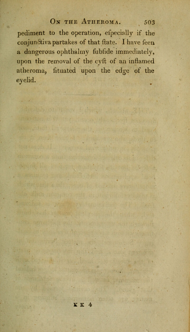 pediment to the operation, efpecially if the conjun6liva partakes of that ftate. I have feen a dangerous ophthalmy fubfide immediately, upon the removal of the cyft of an inflamed atheroma, fituated upon the edge of the eyelid. K K 4