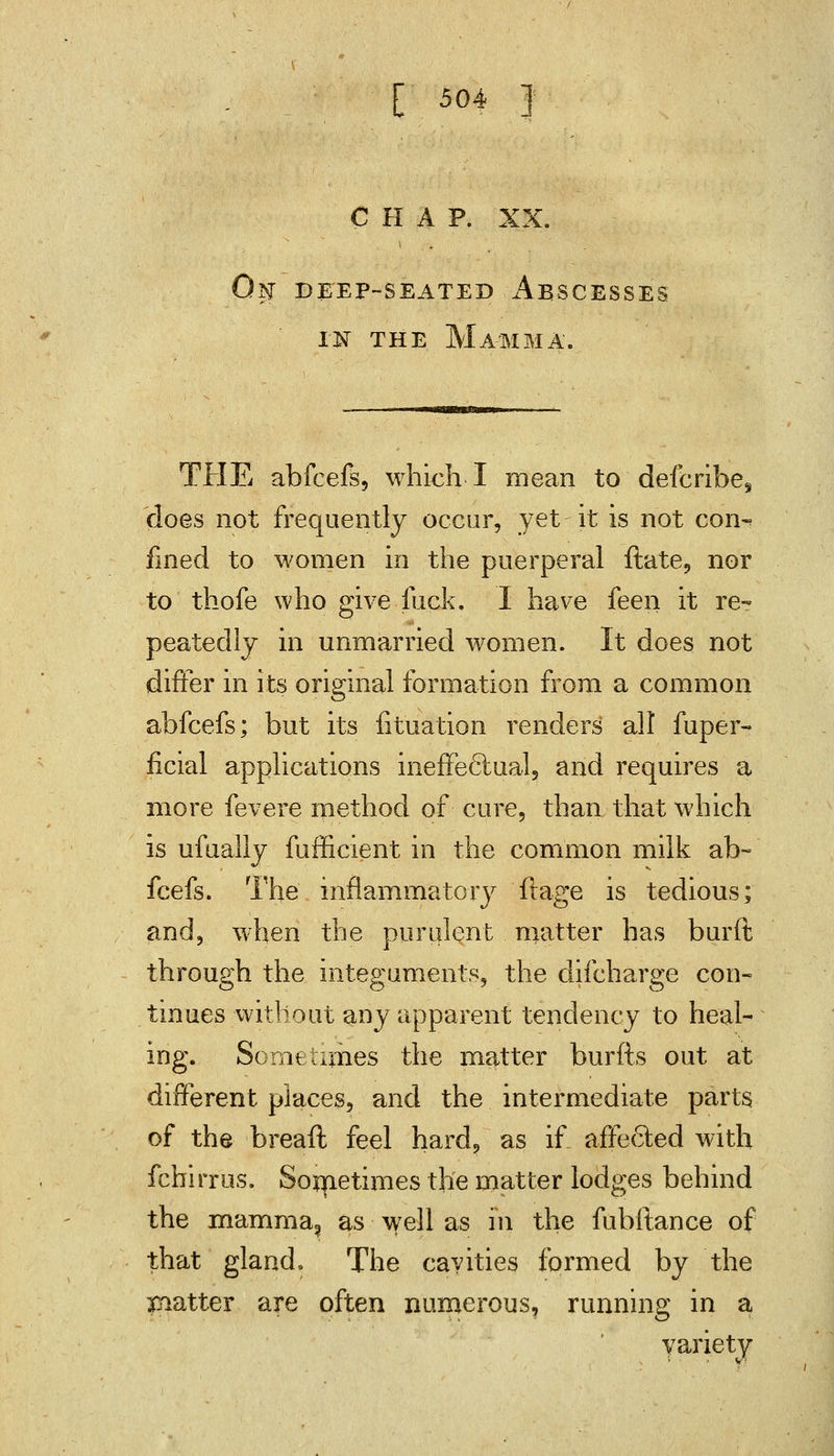 CHAP. XX. !lSr DEEP-SEATED A.BSCESSES in the Mamma. THE abfcefs, which I mean to defcribe^ does not frequently occur, yet it is not con^ fined to women in the puerperal ftate, nor to thofe who give fuck. I have feen it re- peatedly in unmarried women. It does not differ in its original formation from a common abfcefs; but its fituation renders all fuper- ficial applications ineffectual, and requires a more fevere method of cure, than that which is ufually fufficient in the common milk ab- fcefs. The inflammatory ftage is tedious; and, when the purulent matter has burft through the integuments, the difcharge con- tinues without any apparent tendency to heal- ing. Sometimes the matter burfts out at different places, and the intermediate parts, of the breaft feel hard, as if_ affected with fchirrus. Sometimes the matter lodges behind the mamma, as well as in the fubftance of that gland. The cavities formed by the patter are often numerous, running in a variety