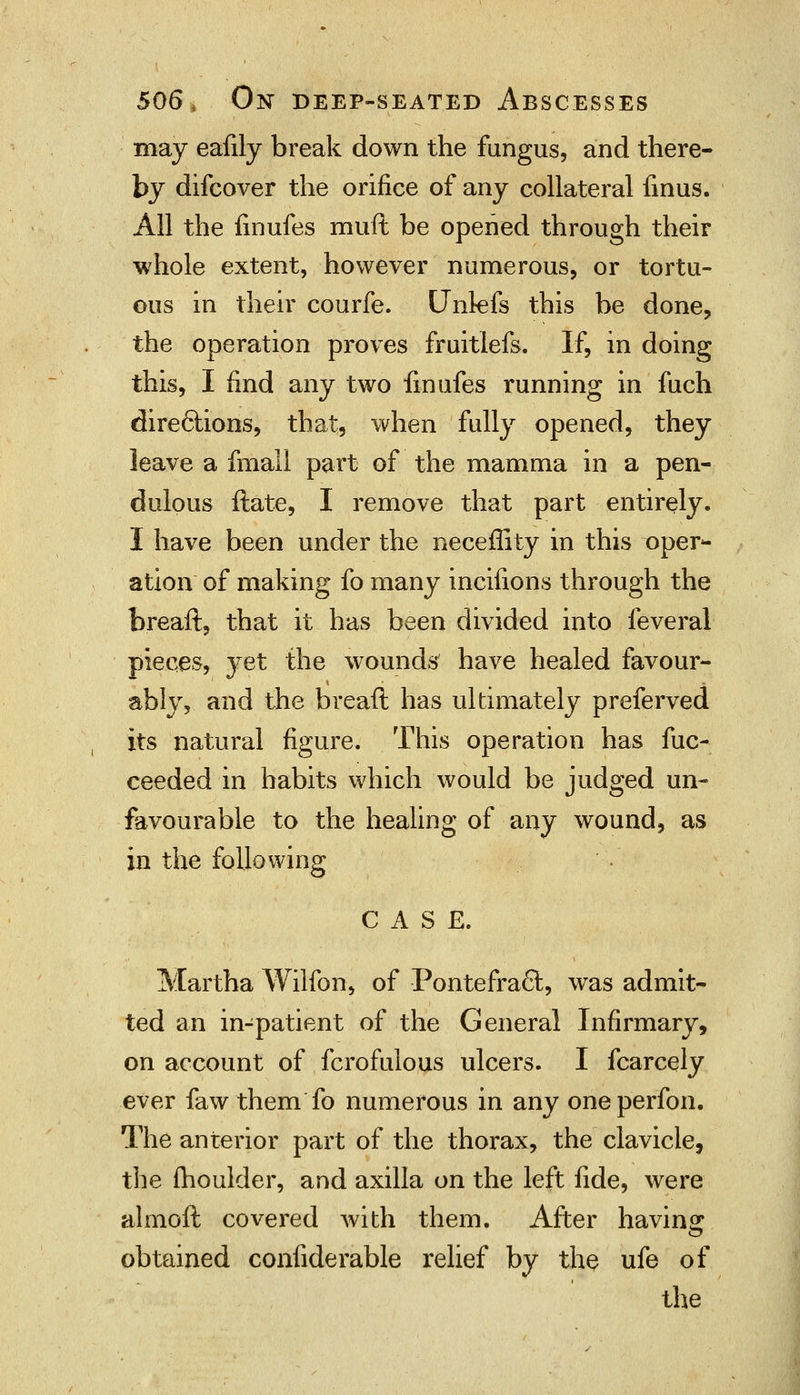 may eafily break down the fungus, and there- by difcover the orifice of any collateral finus. All the finufes muft be opened through their whole extent, however numerous, or tortu- ous in their courfe. Unlefs this be done, the operation proves fruitlefs. If, in doing this, I find any two finufes running in fuch directions, that, when fully opened, they leave a fmall part of the mamma in a pen- dulous ftate, I remove that part entirely. I have been under the neceflity in this oper- ation of making fo many incifions through the breaft, that it has been divided into feveral pieces, yet the wounds' have healed favour- ably, and the breaft has ultimately preferved its natural figure. This operation has fuc- ceeded in habits which would be judged un- favourable to the healing of any wound, as in the following CASE. Martha Wilfon, of PontefracT:, was admit- ted an in-patient of the General Infirmary, on account of fcrofulous ulcers. I fcarcely ever faw them fo numerous in any oneperfon. The anterior part of the thorax, the clavicle, the moulder, and axilla on the left fide, were almoft covered with them. After having obtained confiderable relief by the ufe of the