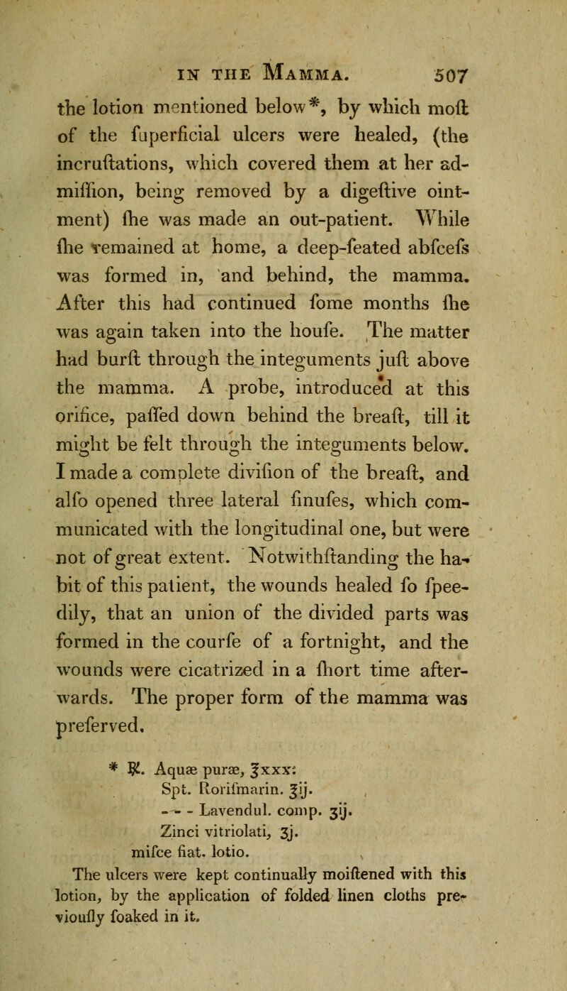 the lotion mentioned below*, by which moll of the fuperficial ulcers were healed, (the incruftations, which covered them at her ad- miffion, being removed by a digeftive oint- ment) fhe was made an out-patient. While fhe remained at home, a deep-feated abfcels was formed in, and behind, the mamma. After this had continued fome months {he was again taken into the houfe. The matter had burft through the integuments juft above the mamma. A probe, introduced at this orifice, paffed down behind the breaft, till it might be felt through the integuments below, I made a complete divifion of the breaft, and alfo opened three lateral finufes, which com- municated with the longitudinal one, but were not of great extent. Notwithftanding the ha- bit of this patient, the wounds healed fo fpee- dily, that an union of the divided parts was formed in the courfe of a fortnight, and the wounds were cicatrized in a fhort time after- wards. The proper form of the mamma was preferved, # $. Aquae purae, Jxxx: Spt. Rorifmarin. Jij. - - - Lavendul. com p. 3y. Zinci vitriolati, 3j. mifce fiat, lotio. , The ulcers were kept continually moiftened with this lotion, by the application of folded linen cloths prer vioufly foaked in it.