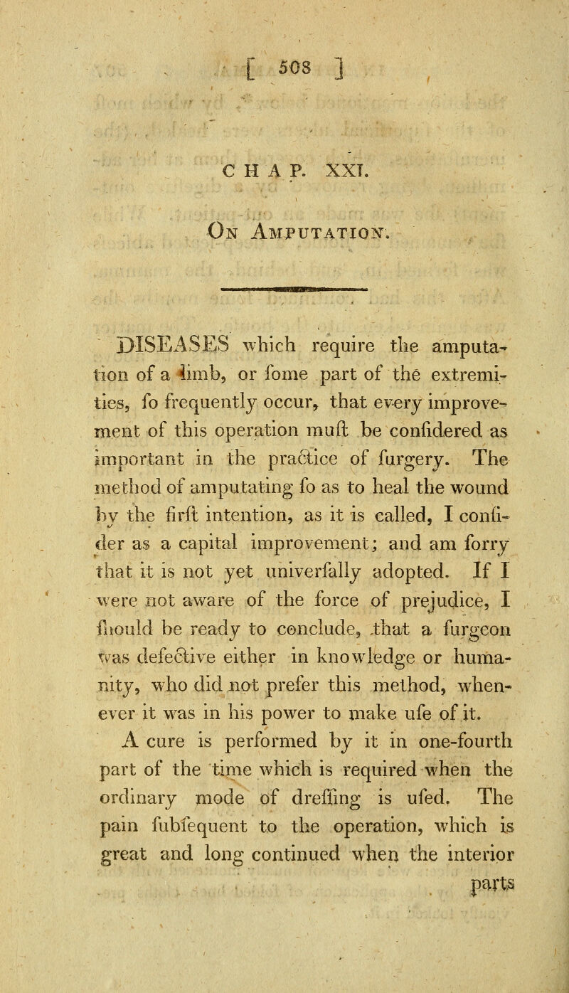 € H A_ P. XXI. On Amputation; DISEASES which require the amputa- tion of a iimb, or fome part of the extremi- ties, fo frequently occur, that every improve- ment of this operation muft be conlidered as important in the practice of furgery. The method of amputating fo as to heal the wound bv the firft intention, as it is called, I conn*- der as a capital improvement; and am forry that it is not yet univerfally adopted. If I were not aware of the force of prejudice, I fhould be ready to conclude, .that a furgeon was defective either in knowledge or huma- nity, who did not prefer this method, when- ever it was in his power to make ufe of it, A cure is performed by it in one-fourth part of the time which is required when the ordinary mode of dreffmg is ufed, The pain fubiequent to the operation, which is great and long continued when the interior parts