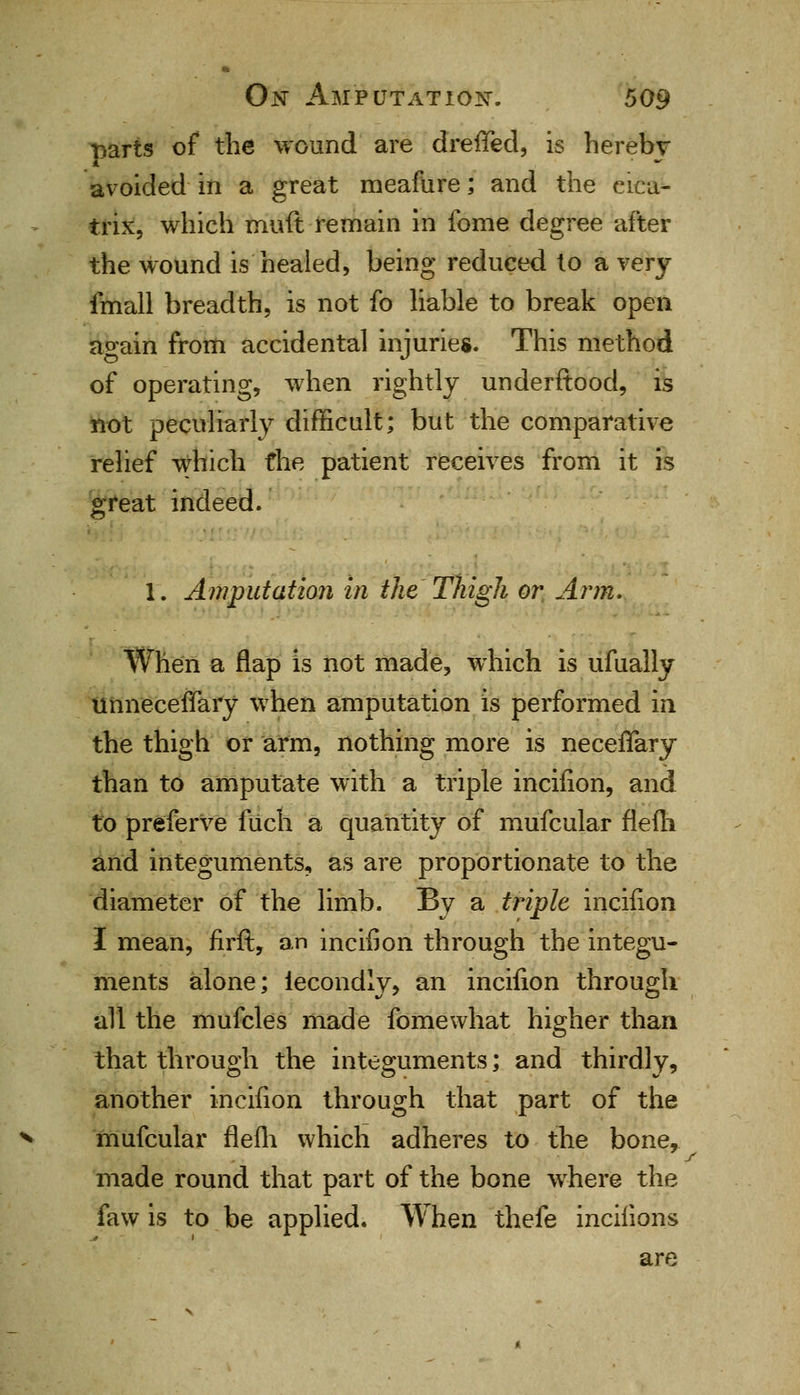 parts of the wound are dreffed, is herebv avoided in a great meafure; and the cica- trix, which muft remain in fome degree after the wound is healed, being reduced to a very fmall breadth, is not fo liable to break open again from accidental injuries. This method of operating, when rightly underftood, is not peculiarly difficult; but the comparative relief which the patient receives from it is great indeed. 1. Amputation in the Thigh or Arm. When a flap is not made, which is ufually unneceffary when amputation is performed in the thigh or arm, nothing more is neceflary than to amputate with a triple incifion, and to preferve fiich a quantity of mufcular flefti and integuments, as are proportionate to the diameter of the limb. By a triple incifion I mean, firft, an incifion through the integu- ments alone; iecondly, an incifion through all the mufcles made fome what higher than that through the integuments; and thirdly, another incifion through that part of the mufcular flefli which adheres to the bone, made round that part of the bone where the faw is to be applied. When thefe incifions are