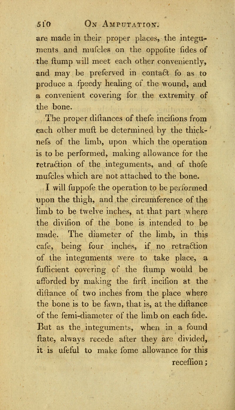are made in their proper places, the integu- ments and mufcles on the oppoiite fides of the ftump will meet each other conveniently, and may be preferved in conta6i fo as to produce a fpeedy healing of the wound, and a convenient covering for the extremity of the bone. The proper diftances of thefe incifions from each other muft be determined by the thick- nefs of the limb, upon which the operation is to be performed, making allowance for the retraction of the integuments, and of thofe mufcles which are not attached to the bone. I will fuppofe the operation to be performed upon the thigh, and the circumference of the limb to be twelve inches, at that part where the divifion of the bone is intended to be made. The diameter of the limb, in this cafe, being four inches, if no retraction of the integuments were to take place, a fufficient covering of the ftump would be afforded by making the flrft incifion at the diftance of two inches from the place where the bone is to be fawn, that is, at the diftance of the femi-diameter of the limb on each fide. But as the integuments, when in a found ftate, always recede after they are divided, it is ufeful to make fome allowance for this receffion;