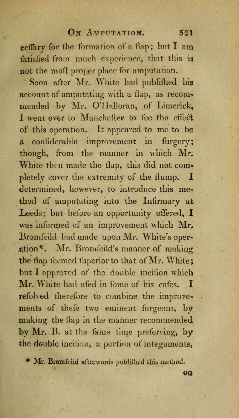 ceflary for the formation of a flap; but I am fatisiied from much experience, that this is not the rnoft proper place for amputation. Soon after Mr. White had publifhed his account of amputating with a flap, as recom- mended by Mr. O'Halloran, of Limerick, I went over to Manchefter to fee the effect of this operation. It appeared to me to be a confiderabie improvement in furgery; though, from the manner in which Mr. White then made the flap, this did not com* pletely cover the extremity of the (lump. I determined, however, to introduce this me- thod of amputating into the Infirmary at Xeeds; but before an opportunity offered, I was informed of an improvement which Mr- Bromfeild had made upon Mr. White's oper- ation*. Mr. BromfeikTs manner of making the flap feemed Tuperior to that of Mr. White; but I approved of the double incifion which Mr. White had ufed in fome of his cafes. I refolved therefore to combine the improve- ments of thefe two eminent furgeons, by making the flap in the manner recommended by Mr. B. at the fame time preferring, by the double inciiion, a portion of integuments, * Mr. Bromfeild afterwards publilhed this method. on
