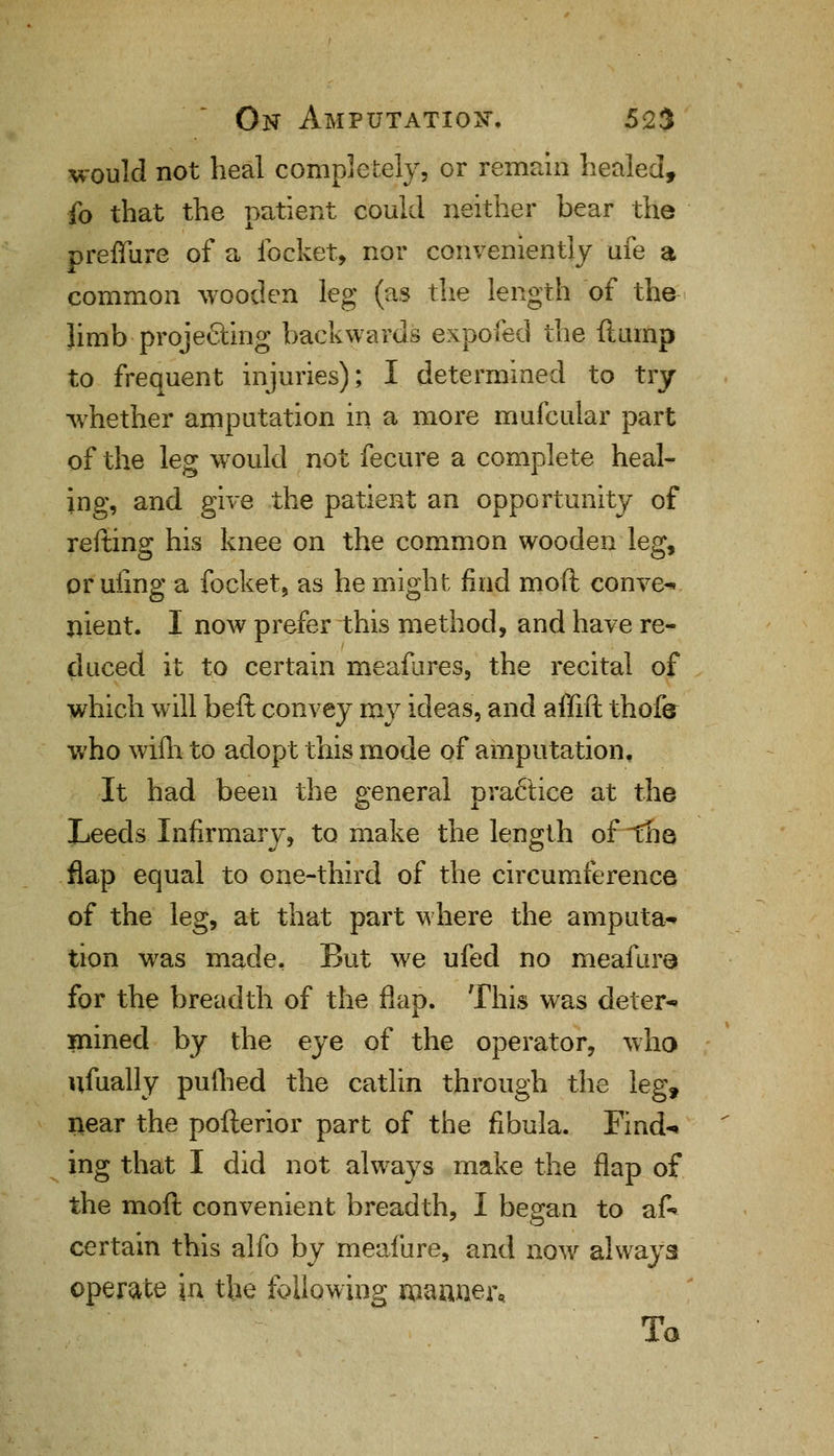 would not heal completely, or remain healed, fo that the patient could neither bear the preffure of a focket, nor conveniently ufe a common wooden leg (as the length of the limb projecting backwards expofed the ft amp to frequent injuries); I determined to try whether amputation in a more mufcular part of the leg would not fecure a complete heal- ing, and give the patient an opportunity of refting his knee on the common wooden leg, or uiing a focket, as he might find moft convex nient. I now prefer this method, and have re- duced it to certain meafures, the recital of which will beft convey my ideas, and affift thofe who wifh to adopt this mode of amputation. It had been the general practice at the Leeds Infirmary, to make the length of ~the flap equal to one-third of the circumference of the leg, at that part where the amputa* tion was made. But we ufed no meafure for the breadth of the flap. This was deter* mined by the eye of the operator, who ufually pulhed the catlin through the leg, near the pofterior part of the fibula. Find* ing that I did not always make the flap of the moft convenient breadth, I began to aft certain this alfo by meafure, and now always operate in the following manner. To
