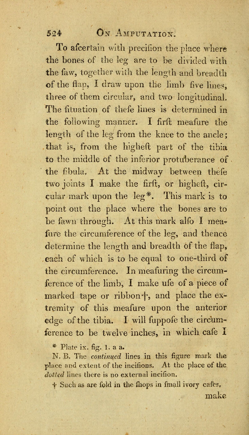 To afcertain with precifion the place where the bones of the leg are to be divided with the faw, together with the length and breadth of the flap, I draw upon the limb five lines, three of them circular, and two longitudinal. The fituation of thefe lines is determined in the following manner. I firft meafure the length of the leg from the knee to the ancle; that is, from the higlieft part of the tibia to the middle of the inferior protuherance of. the fibula, At the midway between thefe twro joints I make the firft, or higheft, cir- cular mark upon the leg*. This mark is to point out the place where the bones are to be fawn through. At this mark alfo I raea* fure the circumference of the leg, and thence determine the length and breadth of the flap, each of which is to be equal to one-third of the circumference. In meafuring the circum- ference of the limb, I make ufe of a piece of marked tape or ribbon ^ and place the ex- tremity of this meafure upon the anterior edge of the tibia. I will fuppofe the circum- ference to be twelve inches, in which cafe I * Plate ix. fig. I. a a. N. B. The continued lines in this figure mark the place and extent of the incifions. At the place of the doited lines there is no external incifion. f Such as are fpld in the (hops in fmall ivory cafes. make