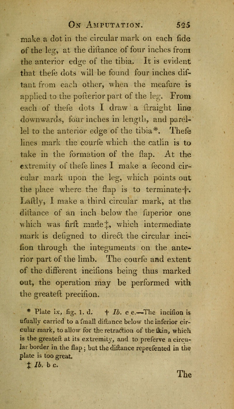 make a dot in the circular mark on each fide of the lea:, at the diftance of four inches from the anterior edge of the tibia. It is evident that thefe dots will be found four inches dis- tant from each other, when the meafure is applied to the pofterior part of the leg. From each of thefe dots I draw a ftraight line downwards, four inches in length, and paral- lel to the anterior edge of the tibia*. Thefe lines mark the courfe which the catlin is to take in the formation of the flap. At the extremity of thefe lines I make a fecond cir- cular mark upon the leg, which points out the place where the flap is to terminate *f\ Laftly, I make a third circular mark, at the diftance of an inch below the fuperior one which was firft made J, which intermediate mark is defined to direct the circular inci- iion through the integuments on the ante- rior part of the limb. The courfe and extent of the different incifions being thus marked out, the operation may be performed with the greateft precifion. * Plate ix, fig. 1. d. f lb. e e.—The incifion is ufually carried to afmall diftance below the inferior cir- cular mark, to allow for the retraction of the {kin, which is the greateft at its extremity, and to preferve a circu- lar border in the flap j but the diftance reprefented in the plate is too great. % lb. b c. The