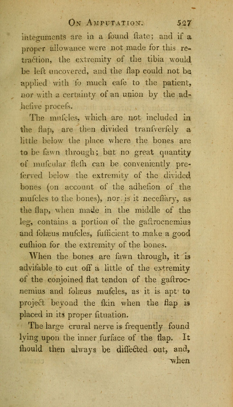 integuments are in a found ftate; and if a proper allowance were not made for this re- traction, the extremity of the tibia would he left uncovered, and the flap could not be applied with fo much eafe to the patient, nor with a certainty of an union by the ad- liciive procefs. The mufcles, which are not included in the flap, are then divided tranfverfely a little below the place where the bones are to be fawn through; but no great quantity of mufcular flefh can be conveniently pre- fervecl below the extremity of the divided bones (on account of the adhefion of the mufcles to the bones), nor. is it neceffary, as the flap, when made in the middle of the leg, contains a portion of the gastrocnemius and fokeus mufcles, fufficient to make a good cuihion for the extremity of the bones. When the bones are fawn through, it is advifable to cut off a little of the extremity of the conjoined flat tendon of the gaftroo nemius and fokeus mufcles, as it is apt to project beyond the ikin when the flap is placed in its proper fituation. The large crural nerve is frequently found lying upon the inner furface of the flap. It ihould then always be differed out, and, when