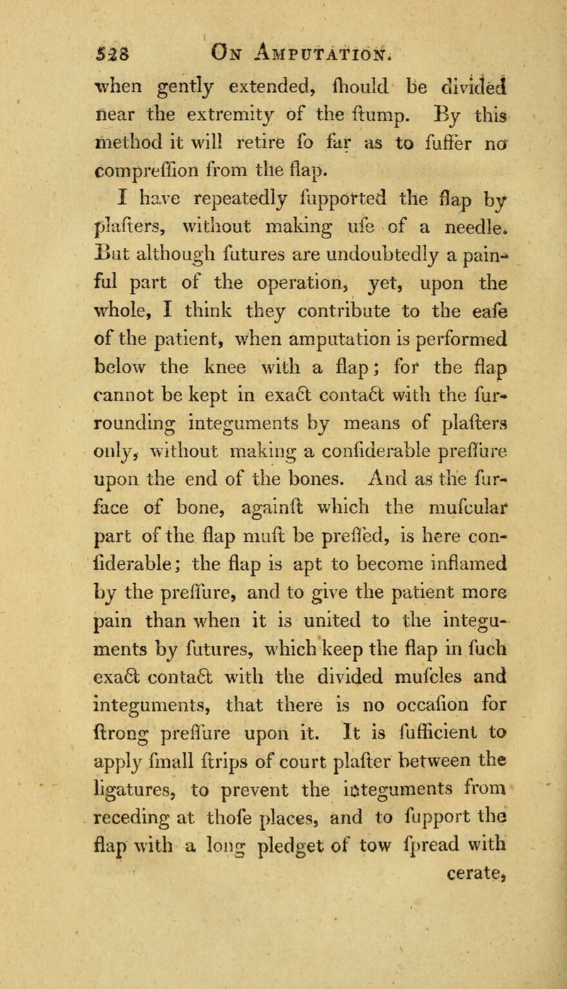 5£S Oisr Amputation* when gently extended, fhould be divided iiear the extremity of the ftump. By this method it will retire fo far as to fufFer no compreffion from the flap. I have repeatedly fupported the flap by plafters, without making ufe of a needle. But although futures are undoubtedly a pain-* ful part of the operation, yet, upon the whole, I think they contribute to the eafe of the patient, when amputation is performed below the knee with a flap; for the flap cannot be kept in exacl contact with the fur* rounding integuments by means of plafters only, without making a confiderable preffure upon the end of the bones. And as the fur- face of bone, againft which the mufcular part of the flap muft be preffed, is here con- fiderable; the flap is apt to become inflamed by the preffure, and to give the patient more pain than when it is united to the integu- ments by futures, which keep the flap in fuch exafii -contact with the divided mufcles and integuments, that there is no occalion for ftrong preffure upon it. It is fufficient to apply fmall ftrips of court plafter between the ligatures, to prevent the ioteguments from receding at thofe places, and to fupport the flap with a long pledget of tow fpread with cerate,