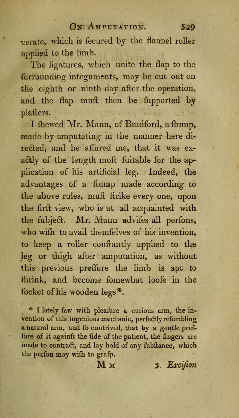 ■cerate, which is fecured by the flannel roller applied to the limb. The ligatures, which unite the flap to the furrounding integuments* may be cut out on the eighth or ninth day after the operation, and the flap mull then be fupported by platters. I fhewed Mr. Mann, of Bradford, a ftump, made by amputating in the manner here di- rected, and he allured me, that it was ex- actly of the length moft fuitable for the ap- plication of his artificial leg. Indeed, the advantages of a ftump made according to the above rules, muft ftrike every one, upon the firft view, who is at all acquainted with the fubje6l. Mr. Mann advifes all perfons, who wifti to avail themfelves of his invention, to keep a roller conftantly applied to the leg or thigh after amputation, as without this previous preffure the limb is apt to fhrink, and become fomewhat loofe in the focket of his wooden legs*. * I lately faw with pleafure a curious arm, the in- vention of this ingenious mechanic, perfectly refembling a natural arm, and fo contrived, that by a gentle pref- fure of it againft the fide of the patient, the fingers are made to contract, and lay hold of any fubftance, which the perfoa may wilh to grafp. Mm 3. Excijion