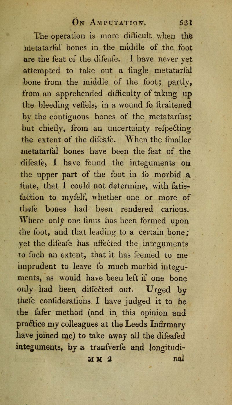The operation is more difficult when the metatarsal bones in the middle of the foot are the feat of the difeafe. I have never yet attempted to take out a {ingle metatarfal bone from the middle of the foot; partly, from an apprehended difficulty of taking up the bleeding veflfels, in a wound fo ftraitened by the contiguous bones of the metatarfus; but chiefly, from an uncertainty refpefting the extent of the difeafe. When the fmaller metatarfal bones have been the feat of the diieafe* I have found the integuments on the upper part of the foot in fo morbid a ftate, that I could not determine* with fatis- faclion to myfelf* whether one or more of thefe bones had been rendered carious. Where only one finus has been formed upon the foot, and that leading to a certain bone; yet the difeafe has affected the integuments to fuch an extent, that it has feemed to me imprudent to leave fo much morbid integu- ments* as would have been left if one bone only had been difle&ed out* Urged by the'ie considerations I have judged it to be the fafer method (and in this opinion and praftice my colleagues at the Leeds Infirmary have joined me) to take away all the difeafed integuments, by a tranfverfe and longitudi- MU 3 nal