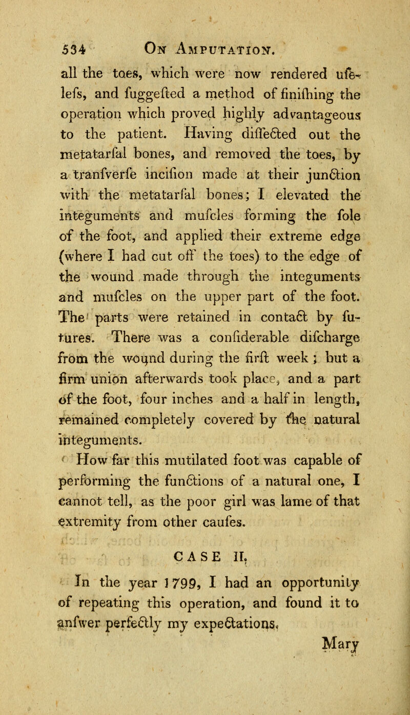 all the toes, which were now rendered ufe~ lefs, and fuggefted a method of finhhing the operation which proved highly advantageous to the patient. Having differed out the metatarfal bones, and removed the toes, by a tranfverfe incifion made at their jun&ion with the metatarfal bones; I elevated the Integuments and mufcles forming the fole of the foot, and applied their extreme edge (where I had cut off the toes) to the edge of the wound made through the integuments and mufcles on the upper part of the foot. The1 parts were retained in contact by fu- tures. There was a confiderable difcharge from the wound during the firft week ; but a firm union afterwards took place, and a part of the foot, four inches and a half in length, remained completely covered by tfhQ natural integuments. How far this mutilated foot was capable of performing the functions of a natural one* I cannot tell, as the poor girl was lame of that extremity from other caufes. CASE II, In the year ] 799, I had an opportunity of repeating this operation, and found it to anfwer perfectly my expe&atioqs*