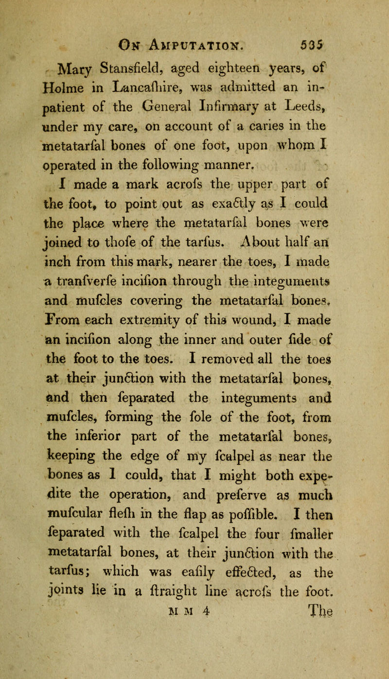 Mary Stansfield, aged eighteen years, of Holme in Lancaftiire, was admitted an in^ patient of the General Infirmary at Leeds, under my care, on account of a caries in the metatarfal bones of one foot, upon whom I operated in the following manner. I made a mark acrofs the upper part of the foot, to point out as exactly as I could the place where the metatarfal bones were joined to thofe of the tarfus. About half an inch from this mark, nearer the toes, I made a tranfverfe incifion through the integuments and mufcles covering the metatarfal bones. From each extremity of this wound, I made an incifion along the inner and outer fide of the foot to the toes. I removed all the toes at their jun6tion with the metatarfal bones, and then feparated the integuments and mufcles, forming the fole of the foot, from the inferior part of the metatarfal bones, keeping the edge of my fcalpel as near the bones as 1 could, that I might both expe- dite the operation, and preferve as much mufcular flefli in the flap as poffible. I then feparated with the fcalpel the four fmaller metatarfal bones, at their jun6lion with the tarfus; which was eafily effected, as the joints lie in a ftraight line acrofs the foot. M m 4 The