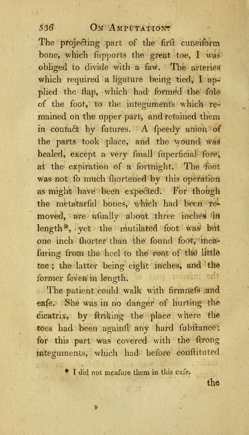 The projecting part of the firft cuneiform bone, which fupports the great toe, I was obliged to divide with a faw. The arteries which required a ligature being tied, I ap^ plied the flap, which had forme'd the fole of the foot, to the integuments which re-? mained on the upper part, and retained them in contact by futures. A fpeedy union of the parts took place, and the wound was healed, except a very fmall fuperficial fore, at the expiration of a fortnight. The 'foot was not fo much fhortened by this operation as might have been expected. For though the metatarfal bones, which had been re^ moved, are ufually about three inches in length*, yet the mutilated foot was^ but one inch fhorter than the found foot, mea~ fining from the heel to the root of the little toe; the latter being eight inches, and : the former feven in length. The patient could walk with firmriefs .and eafe. She was in no danger of hurting the cicatrix, by ftriking the place where th« toes had been againft any hard fubltance; for this part was covered with the ftrong integuments, which had before conftituted- * I dicl not meafure them in this cafe. the