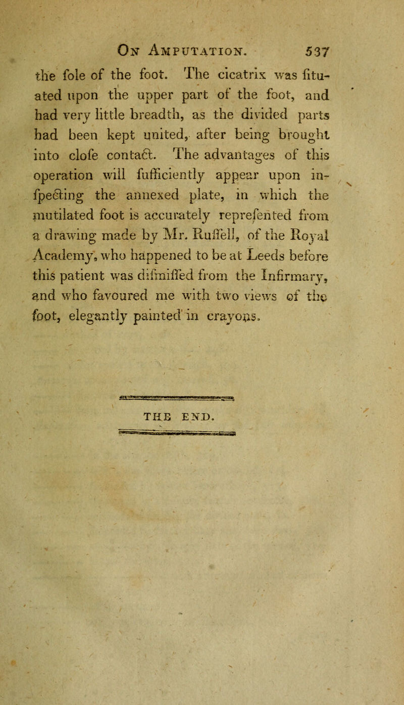 the fole of the foot. The cicatrix was fitu- ated upon the upper part of the foot, and had very little breadth, as the divided parts had been kept united, after being brought into clofe contaft. The advantages of this operation will fufficiently appear upon in- fpeeling the annexed plate, in which the mutilated foot is accurately represented from a drawing made by Mr. Ruffell, of the Royal Academy, who happened to be at Leeds before this patient was difmiffed from the Infirmary, and who favoured me with two views of the foot, elegantly painted in crayons. TUB END.