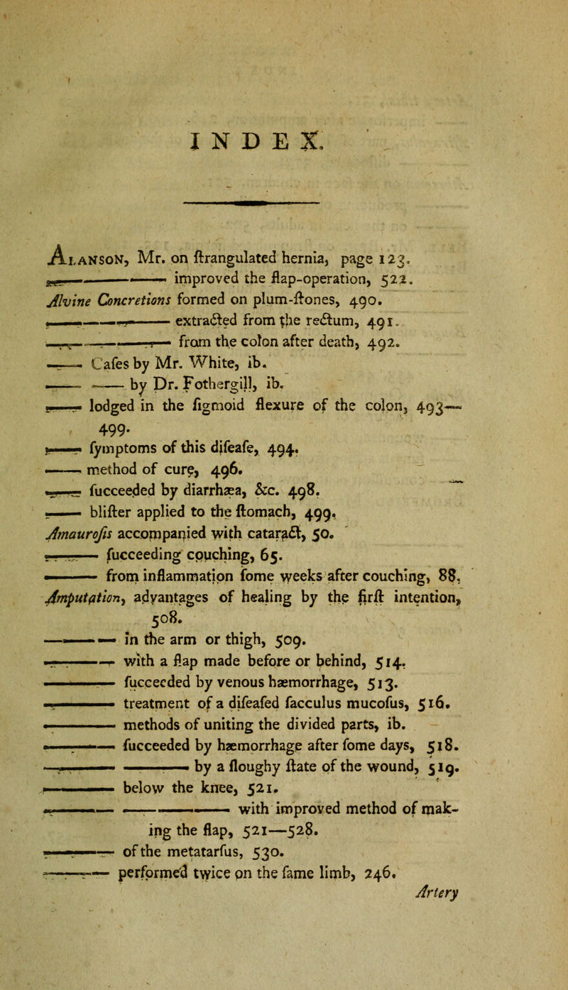 INDEX. Atanson, Mr. on ftrangulated hernia, page 123, yg., ■ ■ ■ improved the flap-operation, 522. jilvine Concretions formed on plum-ftones, 490. . .1 1. -.-■ extracted from $he rectum, 491. •i , i - . , j ■ from the co!on after death, 492. —— Cafes by Mr. White, ib. _—_ _— by Dr. Fothergill, ib. L. ... lodged in the figmoid flexure of the colon, 493— 499. i_ fymptoms of this djfeafe, 494. ——. method of cure, 496. .!,,< .j.. fucceeded by diarrhaea, &c. 498. —- blifter applied to the ftomach, 499. Jmaurofis accompanied with cataract, 50. ■ . ,,,. fucceeding couching, 65. ■ from inflammation fome weeks after couching, 88. Jmputfltion^ advantages of healing by the firfl: intention, 508. —— — In the arm or thigh, 509. ■j 1.. ''., t with a flap made before or behind, 514. .. fuccecded by venous haemorrhage, 513. -r—— treatment of a difeafed facculus mucofus, 516. ■ methods of uniting the divided parts, ib. ■ . ■ fucceeded by haemorrhage after fome days, 518. —•—— , by a floughy ftate of the wound, 519. 1 below the knee, 521. m. — 1 , ■ ■ with improved method of mak- ing the flap, 521—528. i. ', of the metatarfus, 530. ——r™ performed twice on the fame limb, 246/ Artery