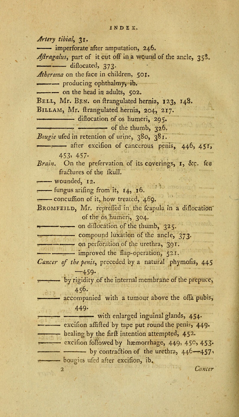 Artery tibial^ 31. — imperforate after amputation, 246, JftragtfluS) part of it cut off in a wound of the ancle, 355* ■ ■ diflocated, 373. Atheroma on the face in children, 50J, — producing ophthalmy^ ib. —— on the head in adults, 502. Bell, Mr. Ben. on ftrangulated hernia, 123, 148. Bill am, Mr. ftrangulated hernia, 204, 217. ■■ ' diilocation of os humeri, 295. j .,' ■ ..' ' of the thumb, 326, Bougie ufed in retention of urine,, 380, 381. p after excifion of cancerous penis, 446, 45?y 453. 457- Brain. On the prefervation of its coverings, 1, &c. fes fractures of the ikull. —— wounded, 12. ? fungus arifing from it, 14, 16. gs—- concuffion of it, how treated, 469. Bromfejld, Mr. reprefTed in the fcapula in a diilocation' of the os humeri, 304. m ' ■•*.!> • on diflocatioa of the thumb, 325. «ss — compound luxation of the ancle, 373, e —:—- on perforation of the urethra, 391. — — improved the £ap-operation> 521. Cancer of the penisy preceded_by a natural phymofis, 445 —459- se—r——' by rigidity of the internal membrane of the prepuce^ 456- v accompanied with a tumour above the ofia pubis, 449. 1 ? . with enlarged inguinal glands, 454. — excifion affifted by tape put round the peni?, 449. -—- healing by the firft intention attempted, 452. ?——— excifion followed by haemorrhage, 449, 450, 453. by contraction of the urethra, 446—^457» a ' ■'— bougies ufed after excifion, ib. 2 Cancer