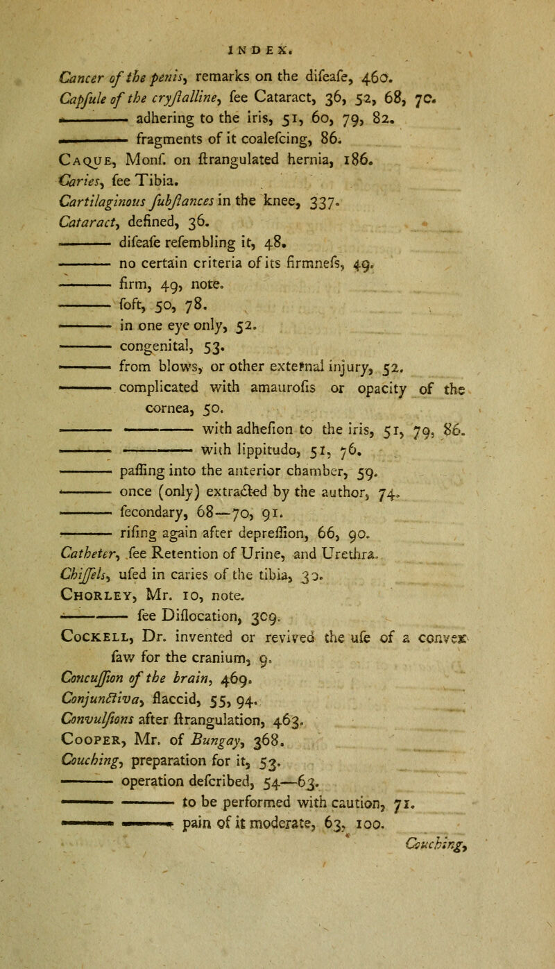 Cancer ofthe penis, remarks on the difeafe, 46a. Capfule of the cryfiaUine^ fee Cataract, 36, 52, 68, 7c. n adhering to the iris, 51, 60, 79, 82. .1 fragments of it coalefcing, 86. Caque, Monf. on ftrangulated hernia, 186. Caries, fee Tibia. Cartilaginous fubjlances in the knee, 337. Cataract, denned, 36. ■■■ difeafe refembling it, 48. no certain criteria of its nrrnnefs, 49. firm, 49, note. foft, 50, 78. in one eye only, 52. congenital, 53. ■ from blows, or other external injury, 52. complicated with amaurofis or opacity of the cornea, 50. ■ with adhefion to the iris, 51, 79, #6. < ' — with lippitudo, 51, 76. palling into the anterior chamber, 59. once (only) extracted by the author, 74, fecondary, 68—70, 91. rifing again after depreifion, 66, 90. Catheter,, fee Retention of Urine, and Urethra. Chiffels, ufed in caries of the tibia, 30. Chorley, Mr. 10, note. • fee Diflocation, 309. Cockell, Dr. invented or revived the ufe of 2 convex faw for the cranium, 9, Concufjion of the brain, 469. Conjunctiva) flaccid, 55, 94. Convulfions after ftrangulation, 463. Cooper, Mr. of Bungay, 368. Couching^ preparation for it, 53. operation defcribed, 54—63. 1 to be performed with caution, 71. pain of it moderate, 63, 100. Couching*