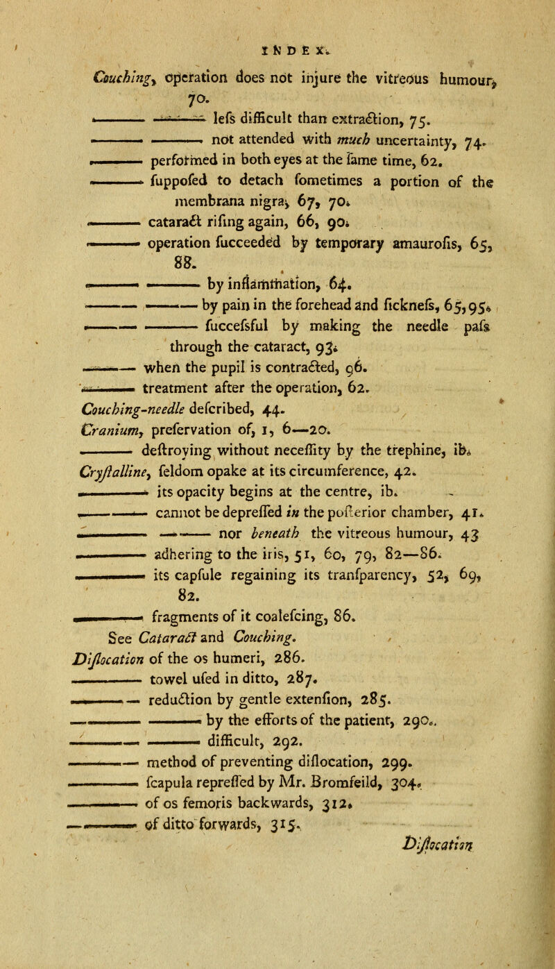 Cuuchlngy operation does not injure the vitreous humour* 70. * -~~ -r. lefs difficult than extraction, 75. ■ ' ■ not attended with much uncertainty, 74. ■ .. ■ . ■ performed in both eyes at the Tame time, 62. r fuppofed to detach fometimes a portion of the membrana nigra^ 67, 70* ■■ cataract rifmg again, 66, 90* ■ operation fucceeded by temporary amaurofis, 65, 88. ■ ■ by inflammation, 64. —— by pain in the forehead and ficknels, 65,95* fuccefsful by making the needle pafg through the cataract, 93^ - -r -— when the pupil is contracted, 96. \'rc ,-. ■■ treatment after the operation, 62. Coucbing-needle defcribed, 44. Craniumj prefervation of, 1, 6—20. . deftroying without neceflity by the trephine, ib* Cryjialline^ feldom opake at its circumference, 42. - 1 its opacity begins at the centre, ib» — ' ■ cannot bedeprefled in the polterior chamber, 41* m —*>- nor beneath the vitreous humour, 43 ■ adhering to the iris, 51, 60, 79, 82—86. u ! ' its capfule regaining its tranfparency, 52$ 69, 82. fragments of it coalefcing, 86. See Cataracl and Couching. Dijlocation of the os humeri, 286. — towel ufed in ditto, 287. -i ■ —» reduction by gentle extenfion, 285. — ... m by the efforts of the patient, 290. mi ..1 1 1 ■ . difficult, 292. < ■— method of preventing diflocation, 299. ... fcapula reprefled by Mr. Bromfeild, 304, ——. of os femoris backwards, 312* mm of ditto forwards, 315. bijiocatign-