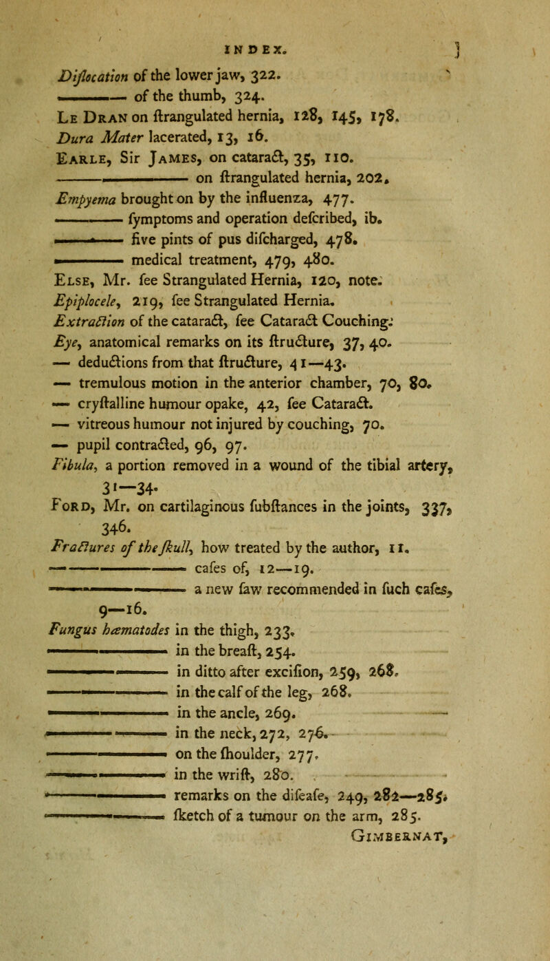 Diflocatlon of the lower jaw, 322. .,- 1 of the thumb, 324. Le Dran on ftrangulated hernia, 128, 145, 178. Dura Mater lacerated, 13, 16. Earle, Sir James, on catara&, 35, no. _——. on ftrangulated hernia, 202. Empyema brought on by the influenza, 477. ■ fymptoms and operation defcribed, ib. * ' five pints of pus difcharged, 478. ■ medical treatment, 479, 480. Else, Mr. fee Strangulated Hernia, 120, note. Epiplocele, 219, fee Strangulated Hernia, Extrattion of the cataract, fee Cataract Couching.' Eye, anatomical remarks on its ftruclurej 37, 40. — deductions from that ftru&ure, 41 —43. — tremulous motion in the anterior chamber, 70, %0* — cryftalline humour opake, 42, fee Cataract. — vitreous humour not injured by couching, 70. — pupil contracted, 96, 97. Fibula, a portion removed in a wound of the tibial artery, 3»— 34- Ford, Mr. on cartilaginous fubftances in the joints, 337, 346. Erasures ofthefkull, how treated by the author, 11. — ——— cafes of, 12—19, — a new law recommended in fuch cafes, 9—16. Fungus hamatodes in the thigh, 233, 1 in the breaft, 254. 1 in ditto after excifion, 259, 26$, ■' in the calf of the leg, 268. ■ in the ancle, 269. ■ ■ 1 ■■ in the neck, 272, 27^. ■ on the moulder, 277. ■ ■ in the wrift, 280. , rt remarks on the difeafe, 249, 282—285* 111 - fketchof a tumour on the arm, 285. GlMBERNAT,