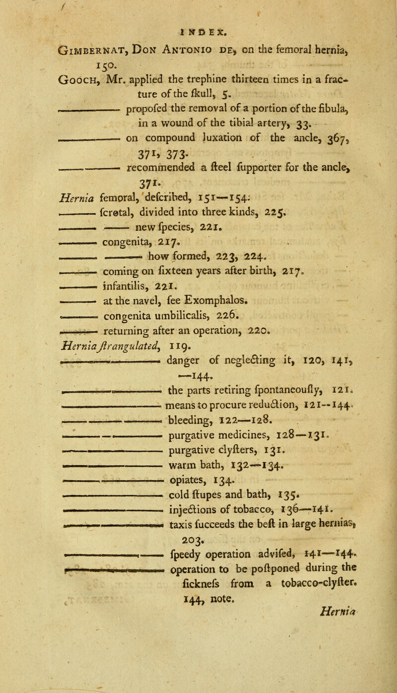 Gimbernat, Don Antonio de, on the femoral hernia, Gooch, Mr. applied the trephine thirteen times in a frac~ ture of the fkull, 5. — propofed the removal of a portion of the fibula^ in a wound of the tibial artery, 33. ['■■' on compound luxation of the ancle, 367, 371* 373- -, —— recommended a fteel fupporter for the ancle, 37*- Hernia femoral, defcribed, 151 —154: . fcretal, divided into three kinds, 225, , . ; newfpecies, 221, congenita, 217, . how formed, 223, 224, coming on fixteen years after birth, 217, infantilis, 221. at the navel, fee Exomphalos. congenita umbilicalis, 226. returning after an operation, 220. HerniaJlrangulated^ 119. ■ - danger of neglecting it, 120, 141^ —144. , the parts retiring fpontaneoufly, 121* ———— means to procure reduction, 121—144. .—... bleeding, 122—128. —■ purgative medicines, 128 —131. «-—1 purgative clyfters, 131. ■ warm bath, 132—134. , opiates, 134. . cold (lupes and bath, 135. ■ injections of tobacco, 136—141. m. > 1 1 ; ni taxis fucceeds the beft in large hernias^ 203. 1 ■ 1 fpeedy operation advifed, 141—144* 1 1 - m ■ >■■ operation to be poftponed during the ficknefs from a tobacco-clyfter. 144, note. Hernia