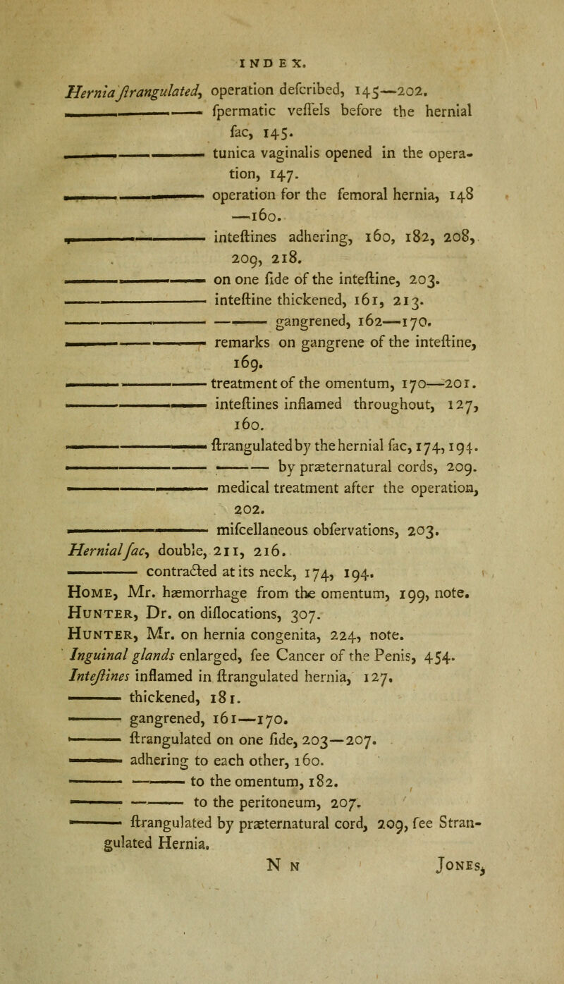 Hernia Jlrangulatea\ operation defcribed, 145—202. - fpermatic veffels before the hernial fac, 145. . tunica vaginalis opened in the opera- tion, 147. ■ operation for the femoral hernia, 148 —160. ■j inteftines adhering, 160, 182, 208, 209, 218. ——————— on one fide of the inteftine, 203. ■ inteftine thickened, 161, 213. — —— gangrened, 162—170. 1 1 m remarks on gangrene of the inteftine, 169. treatment of the omentum, 170-—201. ———— inteftines inflamed throughout, 127, 160. ' ftrangulated by the hernial fac, 174,194. 1 —— by preternatural cords, 209. ■ . ■ ■ medical treatment after the operation, 202. ■ mifcellaneous obfervations, 203. Hernial fac, double, 211, 216. —— contracted at its neck, 174, 194. Home, Mr. haemorrhage from the omentum, 199, note. Hunter, Dr. on dislocations, 307. Hunter, Mr. on hernia congenita, 224, note. Inguinal glands enlarged, fee Cancer of the Penis, 454. Inteftines inflamed in ftrangulated hernia, 127, —— thickened, 181. 1 gangrened, 161—170. 1 ftrangulated on one fide, 203—207. . —— adhering to each other, 160. ■ ——— to the omentum, 182. 1 ' — to the peritoneum, 207. — ftrangulated by praeternatural cord, 209, fee Stran- gulated Hernia. N n Jonesj