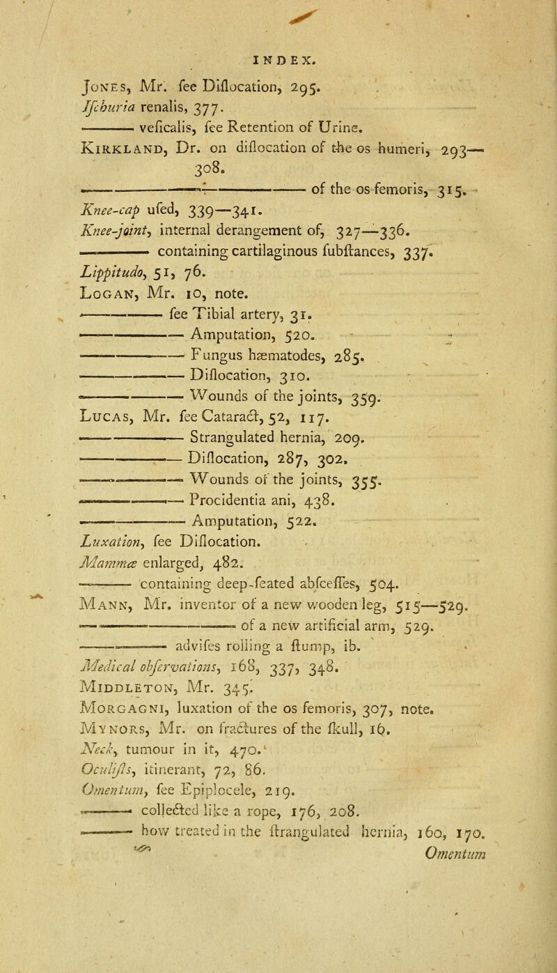 Jones, Mr. fee Diflocation, 295. Jfckuria renalis, 377. — veficalis, fee Retention of Urine. Kirkland, Dr. on diflocation of the os humeri, 293- 308. —— '■ ' —— of the os femoris, 315. Knee-cap ufed, 339—341. Knee-joint^ internal derangement of, 327—336. .. containing cartilaginous fubftances, 337. Lippitudo, 51, 76. Logan, Mr. 10, note. * ■ fee Tibial artery ? 31. — — Amputation, 520. — —— Fungus haematodes, 285. ., , ,— Dislocation, 310. Wounds of the joints, 359. Lucas, Mr. fee Cataract, 52, 117. ■■ Strangulated hernia, 209. — Diflocation, 287, 302, Wounds of the joints, 355, - Procidentia ani, 43! 'imputation, 522. Luxation, fee Diflocation. Mamma enlarged, 482. ■7!—— containing deep-feated abfceffes, 504. Mann, Mr. inventor of a new wooden leg, 515—529. -— —■ of a new artificial arm, 529. — ■ ■ — advifes rolling a ftump, ib. Medical obfervaiions, 168, 337, 348. MlDDLETON, Mr. 345! Morgagni, luxation of the os femoris, 307, note. Manors, Mr.' on fractures of the fkull, 16. Neck, tumour in it, 470.' OcuUJls, itinerant, 72, 86. Omentum, fee Epiplocele, 219. ,_ . collected like a rope, 1765 208. how treated in the ftrangulated hernia, 160, 170. Omentum