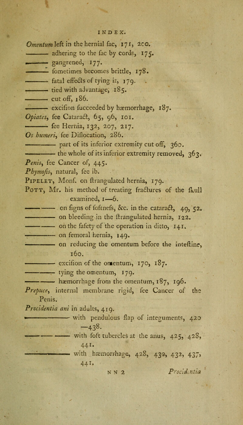 Omentum left in the hernial fac, 171, 2co. adhering to the fac by cords, 175. - gangrened, 177. fometimes becomes brittle, 178. fatal effects of tying i.t, 179. ■ tied with advantage, 185. cut off, 186. excifion fucceeded by haemorrhage, 187, Opiates, fee Cataract, 65, 96, 101. ■ fee Hernia, 132, 207, 217. Os humeri, fee Diflocation, 286. part of its inferior extremity cut off, 360. — the whole of its inferior extremity removed, 363, Penis, fee Cancer of, 445* Phymofis, natural, fee ib. Pipelet, Monf. on ftrangujated hernia, 179. Pott, Mr. his method of treating fractures of the ikull examined, 1—6. '—— on figns of fGftnefs, &c. in the cataract, 49, 52. — on bleeding in the ftrangulated hernia, 122. on the fafety of the operation in ditto, 141. on femoral hernia, 149. ■ on reducing the omentum before the interline, 160. excifion of the omentum, 170, 187. tying the omentum, 179. — haemorrhage from the omentum, 187, 196. Prepuce, internal membrane rigid, fee Cancer of the Penis. Procidentia ani in adults, 419. » with pendulous flap of integuments, 420 -438- «ri with foft tubercles at the anus, 425, 428, 441. ' with haemorrhage, 428, 43Q, 432, 437, 441, N N 2 Procidentia